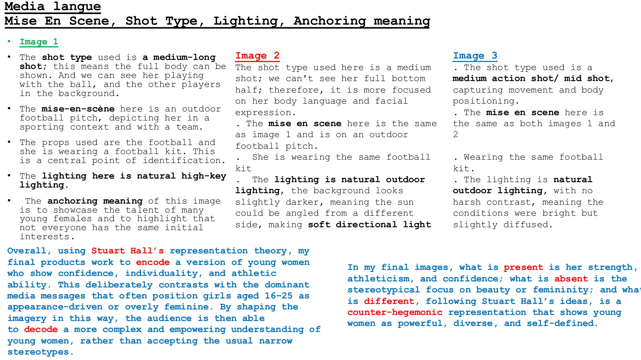 Media langue
Mise En Scene, Shot Type, Lighting, Anchoring meaning
• Image 1
• The shot type used is a medium-long
shot; this means the full body can be
shown. And we can see her playing
with the ball, and the other players
in the background.
• The mise-en-scène here is an outdoor
football pitch, depicting her in a
sporting context and with a team.
• The props used are the football and
she is wearing a football kit. This
is a central point of identification.
• The lighting here is natural high-key
lighting.
• The anchoring meaning of this image
is to showcase the talent of many
young females and to highlight that
not everyone has the same initial
interests.
Image 2
The shot type used here is a medium
shot; we can't see her full bottom
half; therefore, it is more focused
on her body language and facial
expression.
. The mise en scene here is the same
as image 1 and is on an outdoor
football pitch.
. She is wearing the same football
kit
. The lighting is natural outdoor
lighting, the background looks
slightly darker, meaning the sun
could be angled from a different
side, making soft directional light
Image 3
. The shot type used is a
medium action shot/ mid shot,
capturing movement and body
positioning.
. The mise en scene here is
the same as both images 1 and
2
. Wearing the same football
kit.
. The lighting is natural
outdoor lighting, with no
harsh contrast, meaning the
conditions were bright but
slightly diffused.
In my final images, what is present is her strength,
athleticism, and confidence; what is absent is the
stereotypical focus on beauty or femininity; and what
is different, following Stuart Hall’s ideas, is a
counter-hegemonic representation that shows young
women as powerful, diverse, and self-defined.
Overall, using Stuart Hall’s representation theory, my
final products work to encode a version of young women
who show confidence, individuality, and athletic
ability. This deliberately contrasts with the dominant
media messages that often position girls aged 16–25 as
appearance-driven or overly feminine. By shaping the
imagery in this way, the audience is then able
to decode a more complex and empowering understanding of
young women, rather than accepting the usual narrow
stereotypes.
 