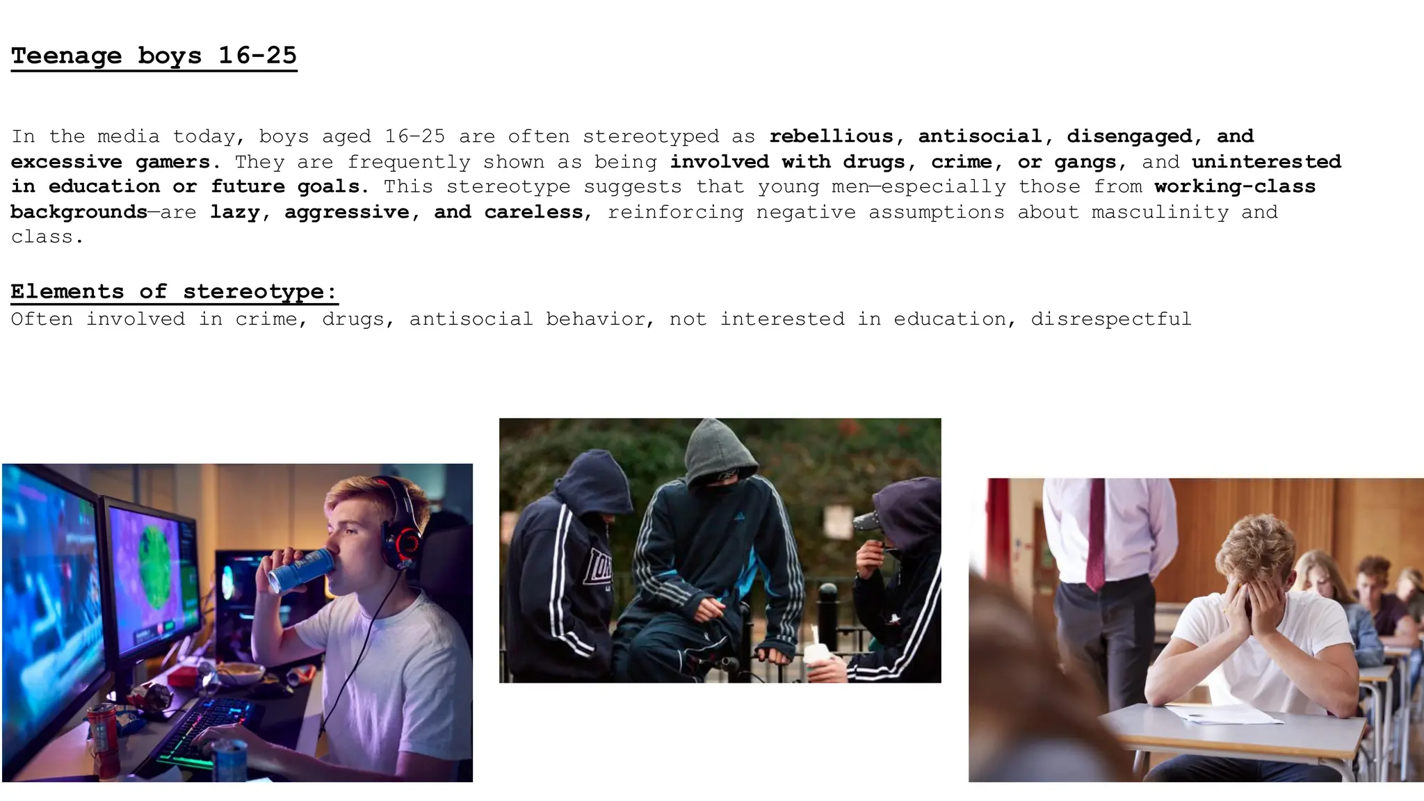Teenage boys 16-25
In the media today, boys aged 16–25 are often stereotyped as rebellious, antisocial, disengaged, and
excessive gamers. They are frequently shown as being involved with drugs, crime, or gangs, and uninterested
in education or future goals. This stereotype suggests that young men—especially those from working-class
backgrounds—are lazy, aggressive, and careless, reinforcing negative assumptions about masculinity and
class.
Elements of stereotype:
Often involved in crime, drugs, antisocial behavior, not interested in education, disrespectful
 