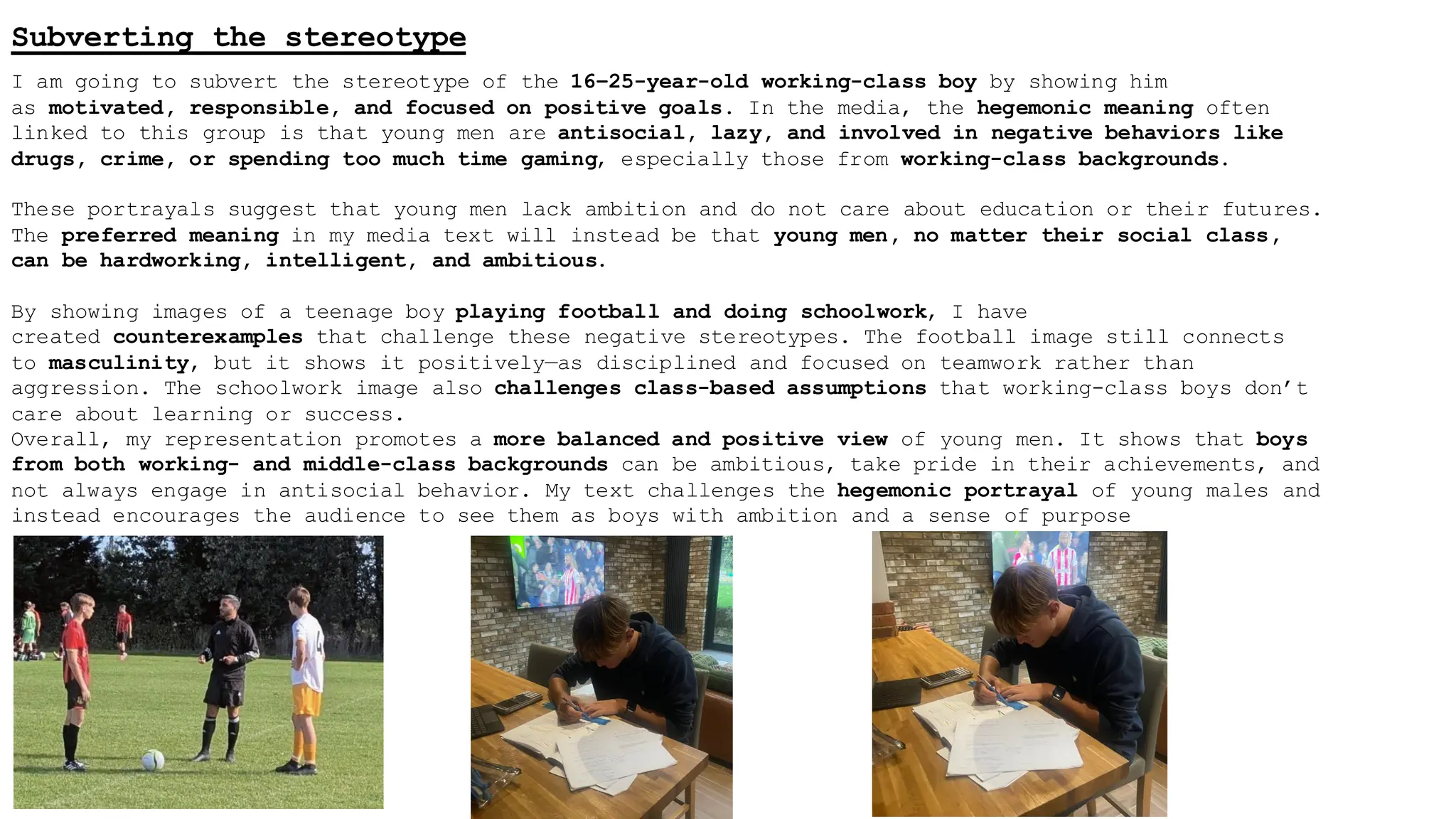 Subverting the stereotype
I am going to subvert the stereotype of the 16–25-year-old working-class boy by showing him
as motivated, responsible, and focused on positive goals. In the media, the hegemonic meaning often
linked to this group is that young men are antisocial, lazy, and involved in negative behaviors like
drugs, crime, or spending too much time gaming, especially those from working-class backgrounds.
These portrayals suggest that young men lack ambition and do not care about education or their futures.
The preferred meaning in my media text will instead be that young men, no matter their social class,
can be hardworking, intelligent, and ambitious.
By showing images of a teenage boy playing football and doing schoolwork, I have
created counterexamples that challenge these negative stereotypes. The football image still connects
to masculinity, but it shows it positively—as disciplined and focused on teamwork rather than
aggression. The schoolwork image also challenges class-based assumptions that working-class boys don’t
care about learning or success.
Overall, my representation promotes a more balanced and positive view of young men. It shows that boys
from both working- and middle-class backgrounds can be ambitious, take pride in their achievements, and
not always engage in antisocial behavior. My text challenges the hegemonic portrayal of young males and
instead encourages the audience to see them as boys with ambition and a sense of purpose
 