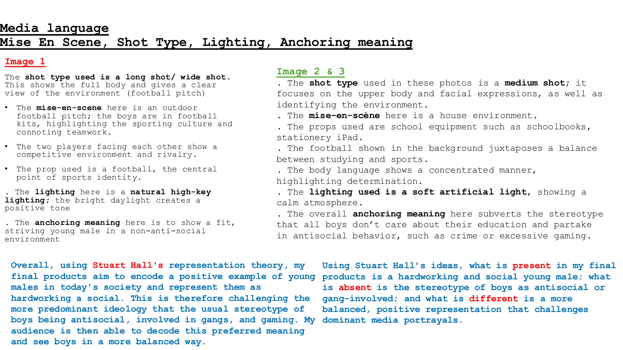 Media language
Mise En Scene, Shot Type, Lighting, Anchoring meaning
Image 1
The shot type used is a long shot/ wide shot.
This shows the full body and gives a clear
view of the environment (football pitch)
• The mise-en-scene here is an outdoor
football pitch; the boys are in football
kits, highlighting the sporting culture and
connoting teamwork.
• The two players facing each other show a
competitive environment and rivalry.
• The prop used is a football, the central
point of sports identity.
. The lighting here is a natural high-key
lighting; the bright daylight creates a
positive tone
. The anchoring meaning here is to show a fit,
striving young male in a non-anti-social
environment
Image 2 & 3
. The shot type used in these photos is a medium shot; it
focuses on the upper body and facial expressions, as well as
identifying the environment.
. The mise-en-scène here is a house environment.
. The props used are school equipment such as schoolbooks,
stationery iPad.
. The football shown in the background juxtaposes a balance
between studying and sports.
. The body language shows a concentrated manner,
highlighting determination.
. The lighting used is a soft artificial light, showing a
calm atmosphere.
. The overall anchoring meaning here subverts the stereotype
that all boys don’t care about their education and partake
in antisocial behavior, such as crime or excessive gaming.
Overall, using Stuart Hall's representation theory, my
final products aim to encode a positive example of young
males in today's society and represent them as
hardworking a social. This is therefore challenging the
more predominant ideology that the usual stereotype of
boys being antisocial, involved in gangs, and gaming. My
audience is then able to decode this preferred meaning
and see boys in a more balanced way.
Using Stuart Hall’s ideas, what is present in my final
products is a hardworking and social young male; what
is absent is the stereotype of boys as antisocial or
gang-involved; and what is different is a more
balanced, positive representation that challenges
dominant media portrayals.
 