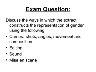 Exam Question:
Discuss the ways in which the extract
constructs the representation of gender
using the following:
• Camera shots, angles, movement and
composition
• Editing
• Sound
• Mise en scene
 