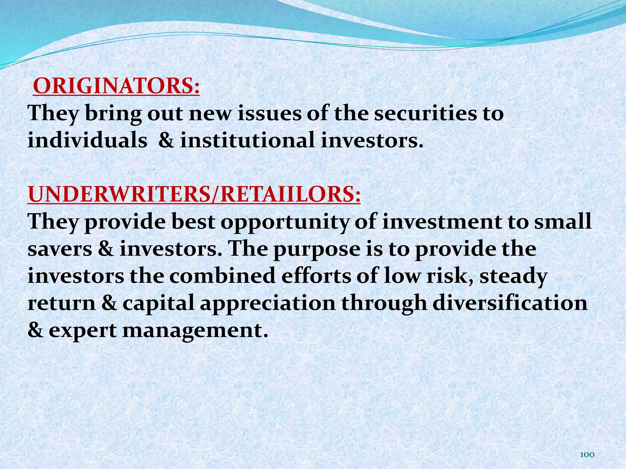 ORIGINATORS:
They bring out new issues of the securities to
individuals & institutional investors.
UNDERWRITERS/RETAIILORS:
They provide best opportunity of investment to small
savers & investors. The purpose is to provide the
investors the combined efforts of low risk, steady
return & capital appreciation through diversification
& expert management.
100
 