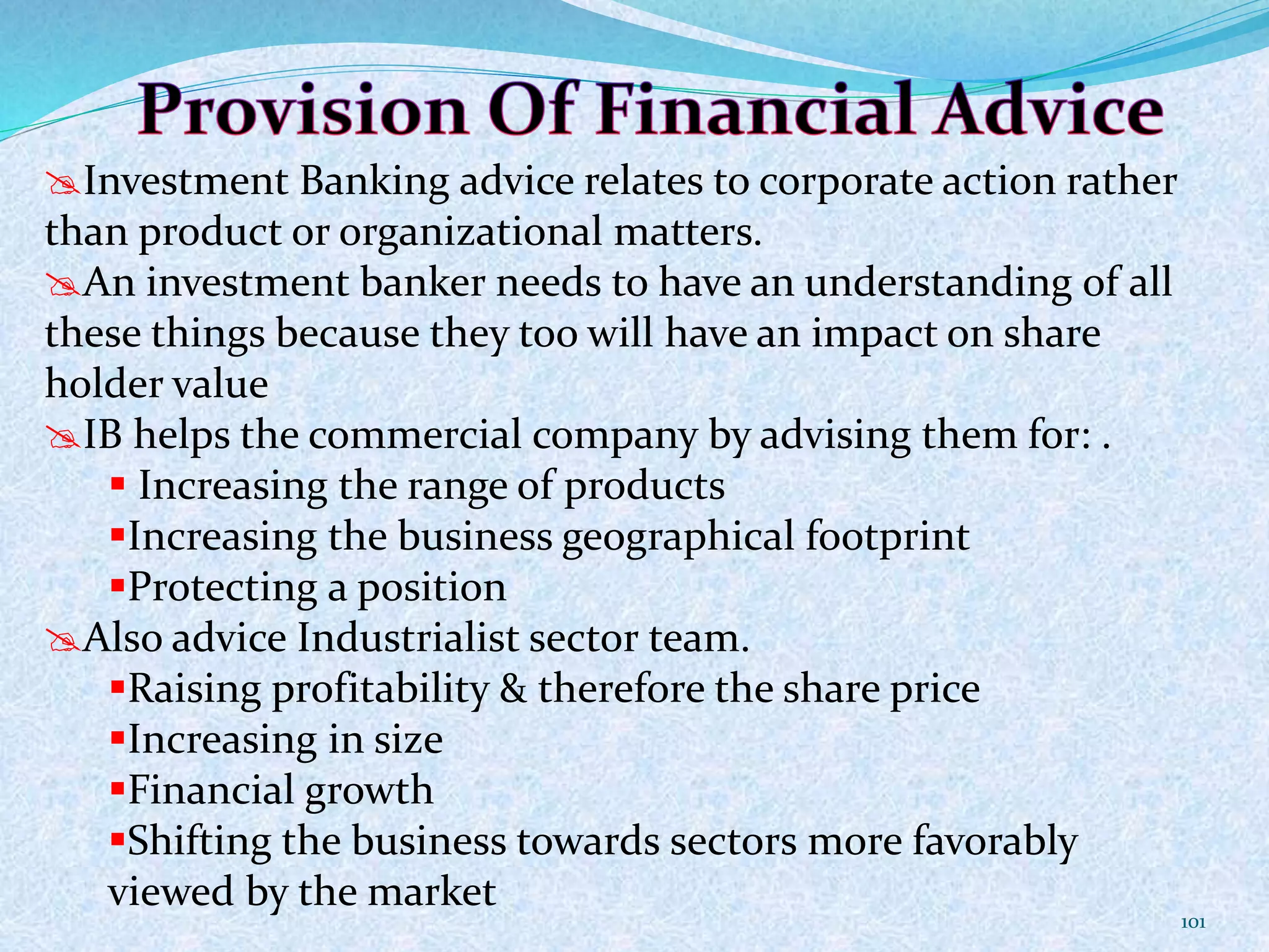 Investment Banking advice relates to corporate action rather
than product or organizational matters.
An investment banker needs to have an understanding of all
these things because they too will have an impact on share
holder value
IB helps the commercial company by advising them for: .
 Increasing the range of products
Increasing the business geographical footprint
Protecting a position
Also advice Industrialist sector team.
Raising profitability & therefore the share price
Increasing in size
Financial growth
Shifting the business towards sectors more favorably
viewed by the market
101
 