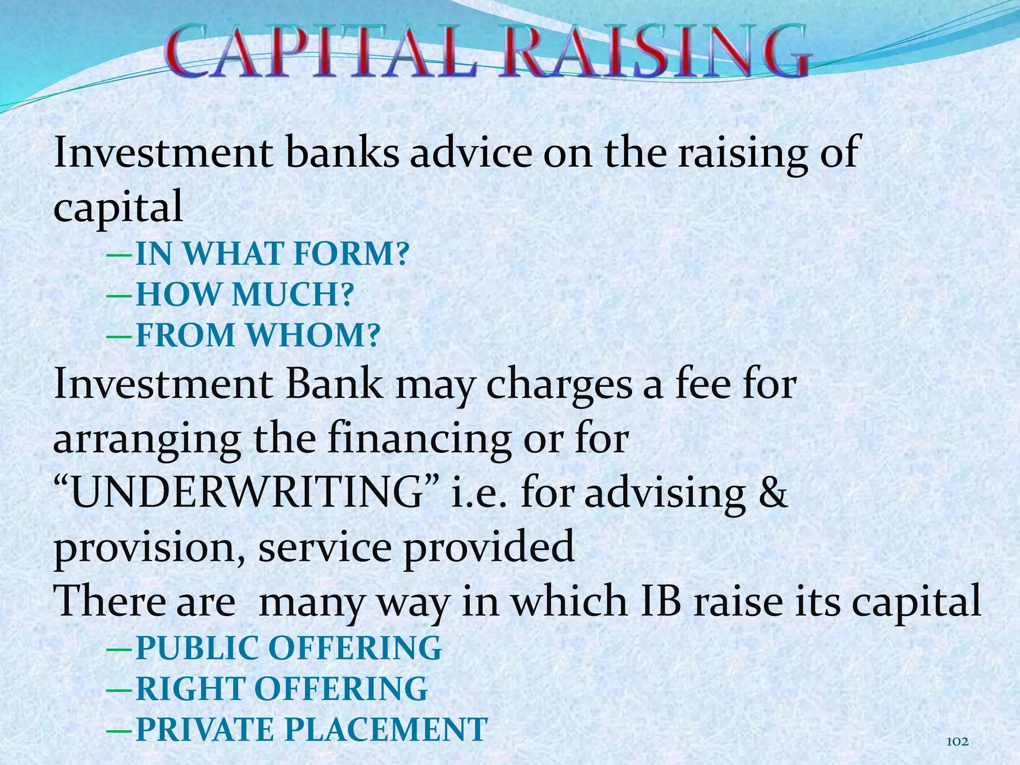 Investment banks advice on the raising of
capital
―IN WHAT FORM?
―HOW MUCH?
―FROM WHOM?
Investment Bank may charges a fee for
arranging the financing or for
“UNDERWRITING” i.e. for advising &
provision, service provided
There are many way in which IB raise its capital
―PUBLIC OFFERING
―RIGHT OFFERING
―PRIVATE PLACEMENT 102
 