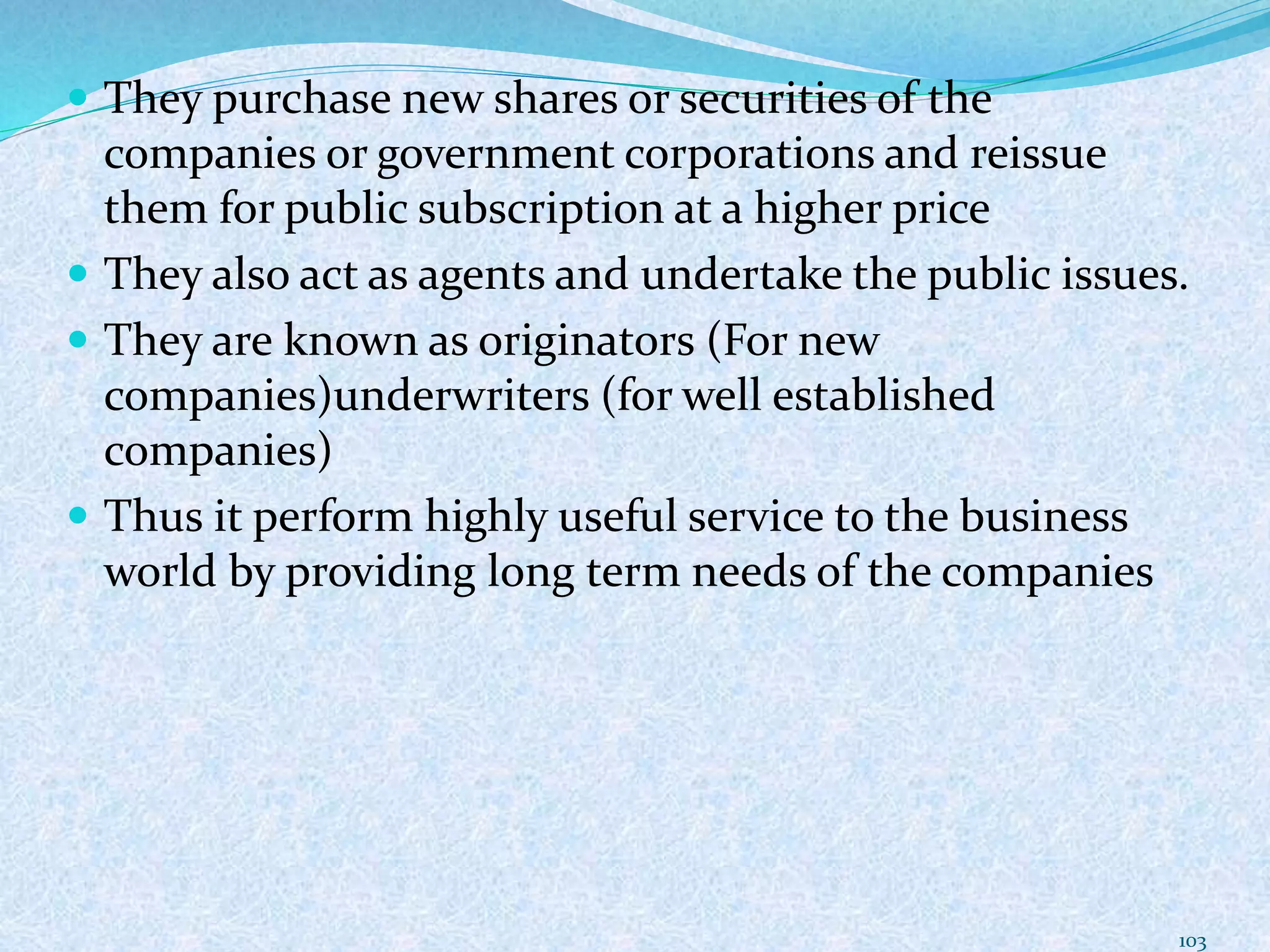  They purchase new shares or securities of the
companies or government corporations and reissue
them for public subscription at a higher price
 They also act as agents and undertake the public issues.
 They are known as originators (For new
companies)underwriters (for well established
companies)
 Thus it perform highly useful service to the business
world by providing long term needs of the companies
103
 