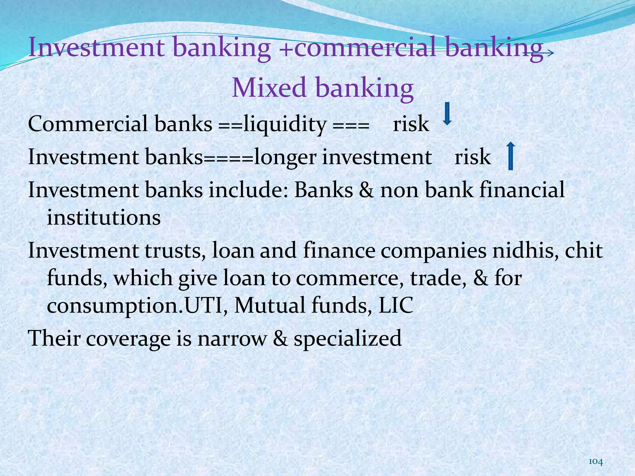Investment banking +commercial banking
Mixed banking
Commercial banks ==liquidity === risk
Investment banks====longer investment risk
Investment banks include: Banks & non bank financial
institutions
Investment trusts, loan and finance companies nidhis, chit
funds, which give loan to commerce, trade, & for
consumption.UTI, Mutual funds, LIC
Their coverage is narrow & specialized
104
 