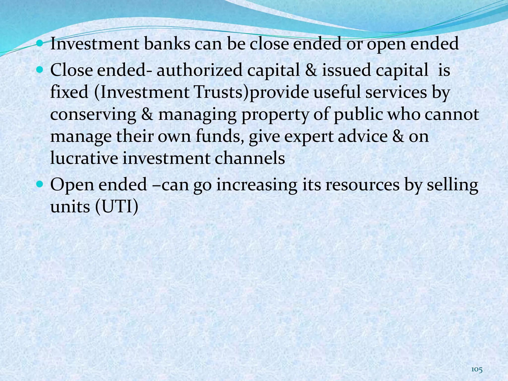  Investment banks can be close ended or open ended
 Close ended- authorized capital & issued capital is
fixed (Investment Trusts)provide useful services by
conserving & managing property of public who cannot
manage their own funds, give expert advice & on
lucrative investment channels
 Open ended –can go increasing its resources by selling
units (UTI)
105
 