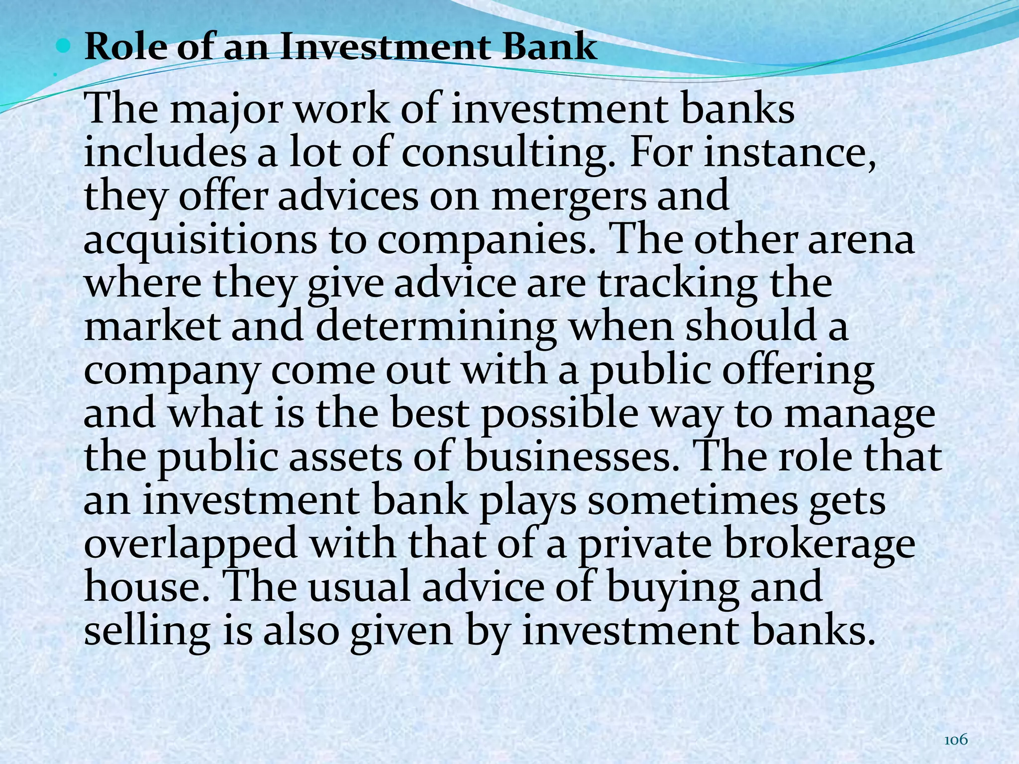  Role of an Investment Bank
The major work of investment banks
includes a lot of consulting. For instance,
they offer advices on mergers and
acquisitions to companies. The other arena
where they give advice are tracking the
market and determining when should a
company come out with a public offering
and what is the best possible way to manage
the public assets of businesses. The role that
an investment bank plays sometimes gets
overlapped with that of a private brokerage
house. The usual advice of buying and
selling is also given by investment banks.
106
 