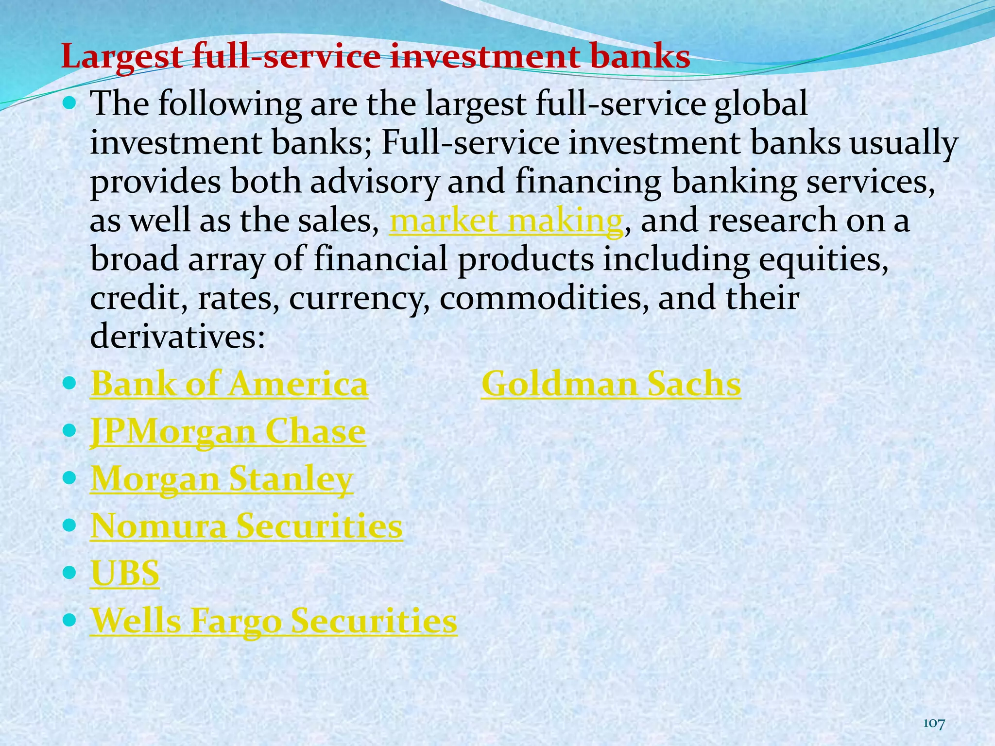 Largest full-service investment banks
 The following are the largest full-service global
investment banks; Full-service investment banks usually
provides both advisory and financing banking services,
as well as the sales, market making, and research on a
broad array of financial products including equities,
credit, rates, currency, commodities, and their
derivatives:
 Bank of America Goldman Sachs
 JPMorgan Chase
 Morgan Stanley
 Nomura Securities
 UBS
 Wells Fargo Securities
107
 