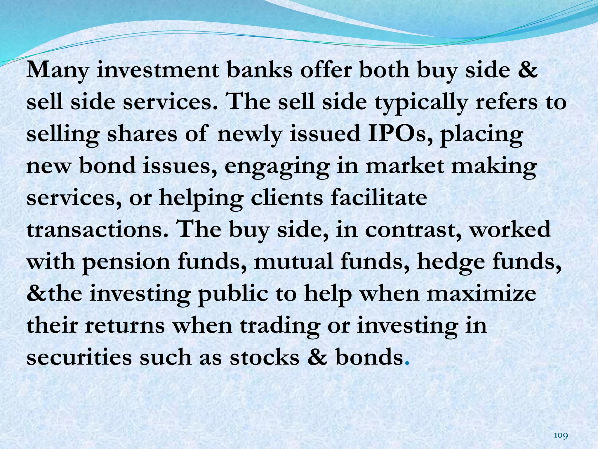 Many investment banks offer both buy side &
sell side services. The sell side typically refers to
selling shares of newly issued IPOs, placing
new bond issues, engaging in market making
services, or helping clients facilitate
transactions. The buy side, in contrast, worked
with pension funds, mutual funds, hedge funds,
&the investing public to help when maximize
their returns when trading or investing in
securities such as stocks & bonds.
109
 