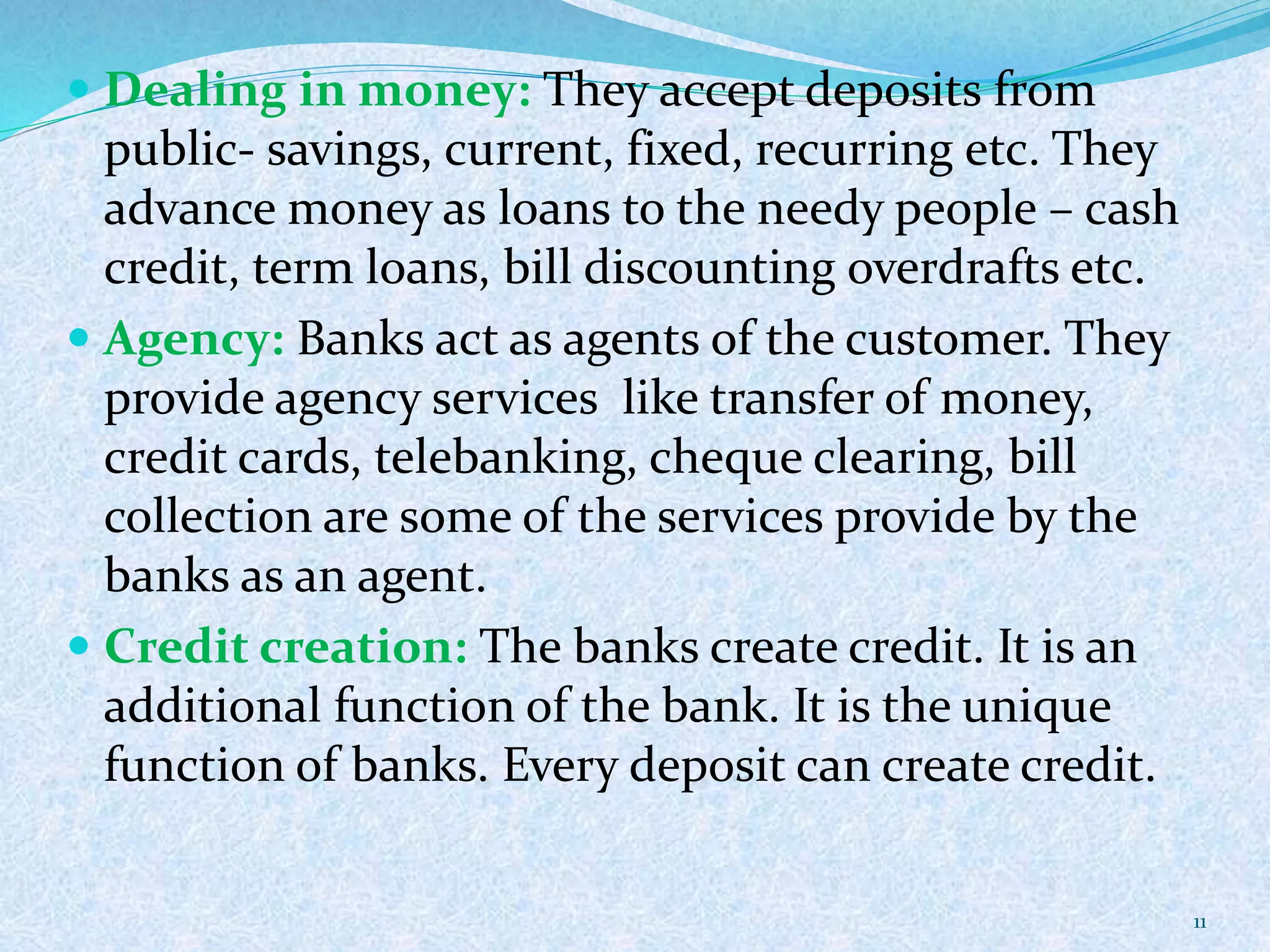  Dealing in money: They accept deposits from
public- savings, current, fixed, recurring etc. They
advance money as loans to the needy people – cash
credit, term loans, bill discounting overdrafts etc.
 Agency: Banks act as agents of the customer. They
provide agency services like transfer of money,
credit cards, telebanking, cheque clearing, bill
collection are some of the services provide by the
banks as an agent.
 Credit creation: The banks create credit. It is an
additional function of the bank. It is the unique
function of banks. Every deposit can create credit.
11
 