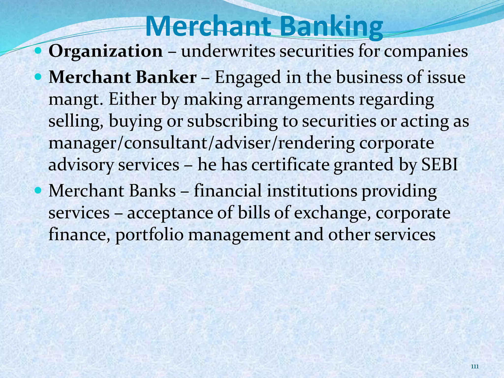Merchant Banking
 Organization – underwrites securities for companies
 Merchant Banker – Engaged in the business of issue
mangt. Either by making arrangements regarding
selling, buying or subscribing to securities or acting as
manager/consultant/adviser/rendering corporate
advisory services – he has certificate granted by SEBI
 Merchant Banks – financial institutions providing
services – acceptance of bills of exchange, corporate
finance, portfolio management and other services
111
 