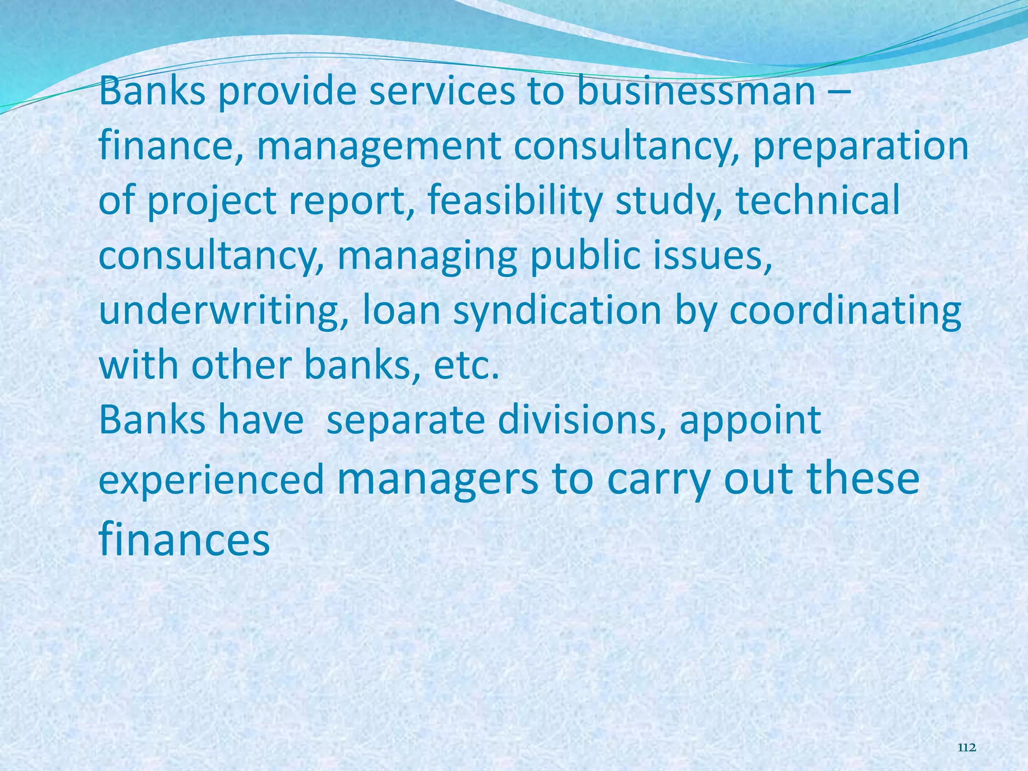 Banks provide services to businessman –
finance, management consultancy, preparation
of project report, feasibility study, technical
consultancy, managing public issues,
underwriting, loan syndication by coordinating
with other banks, etc.
Banks have separate divisions, appoint
experienced managers to carry out these
finances
112
 