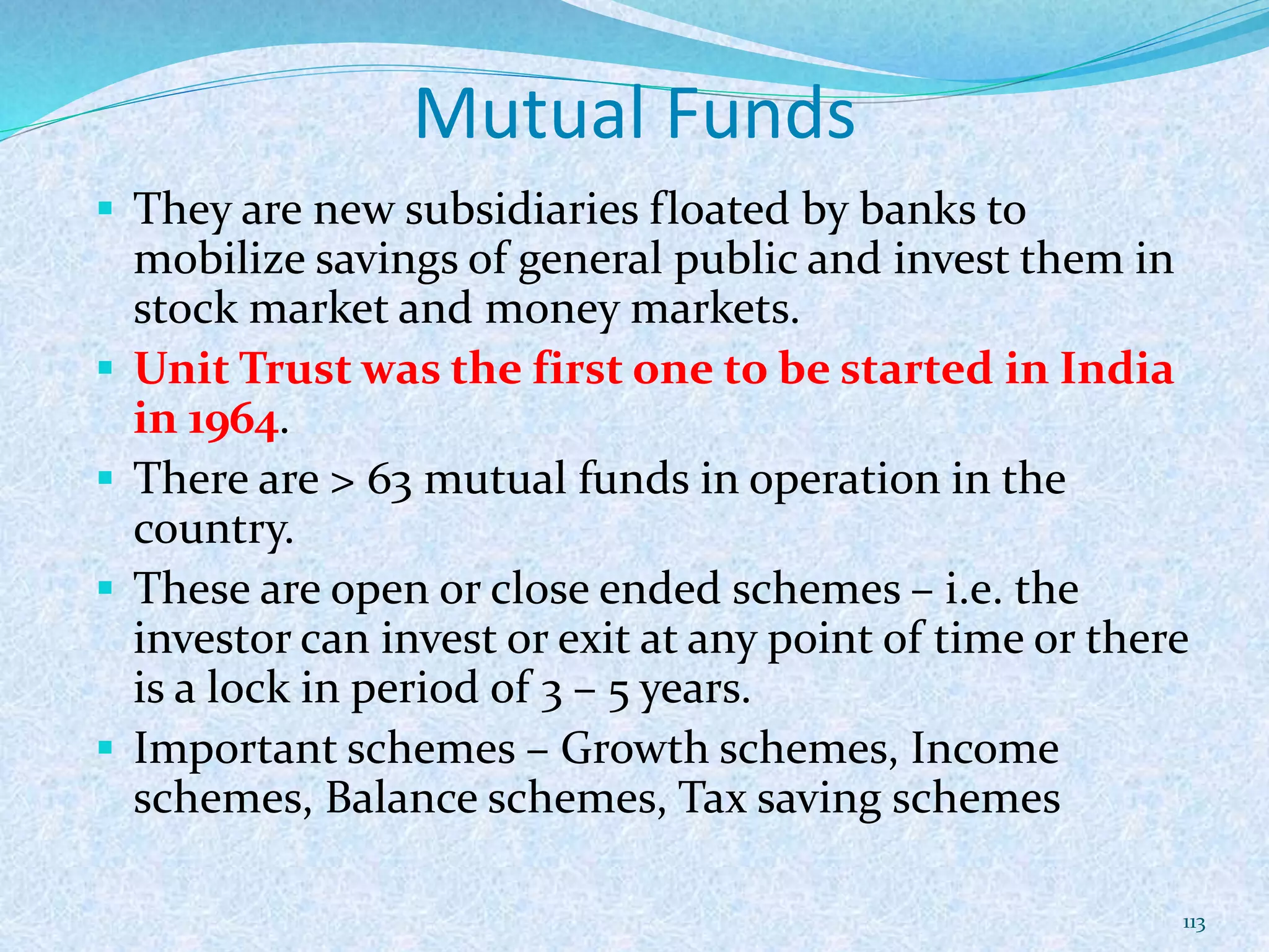 Mutual Funds
 They are new subsidiaries floated by banks to
mobilize savings of general public and invest them in
stock market and money markets.
 Unit Trust was the first one to be started in India
in 1964.
 There are > 63 mutual funds in operation in the
country.
 These are open or close ended schemes – i.e. the
investor can invest or exit at any point of time or there
is a lock in period of 3 – 5 years.
 Important schemes – Growth schemes, Income
schemes, Balance schemes, Tax saving schemes
113
 