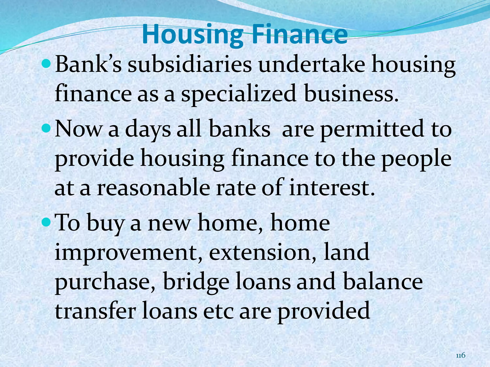 Housing Finance
Bank’s subsidiaries undertake housing
finance as a specialized business.
Now a days all banks are permitted to
provide housing finance to the people
at a reasonable rate of interest.
To buy a new home, home
improvement, extension, land
purchase, bridge loans and balance
transfer loans etc are provided
116
 