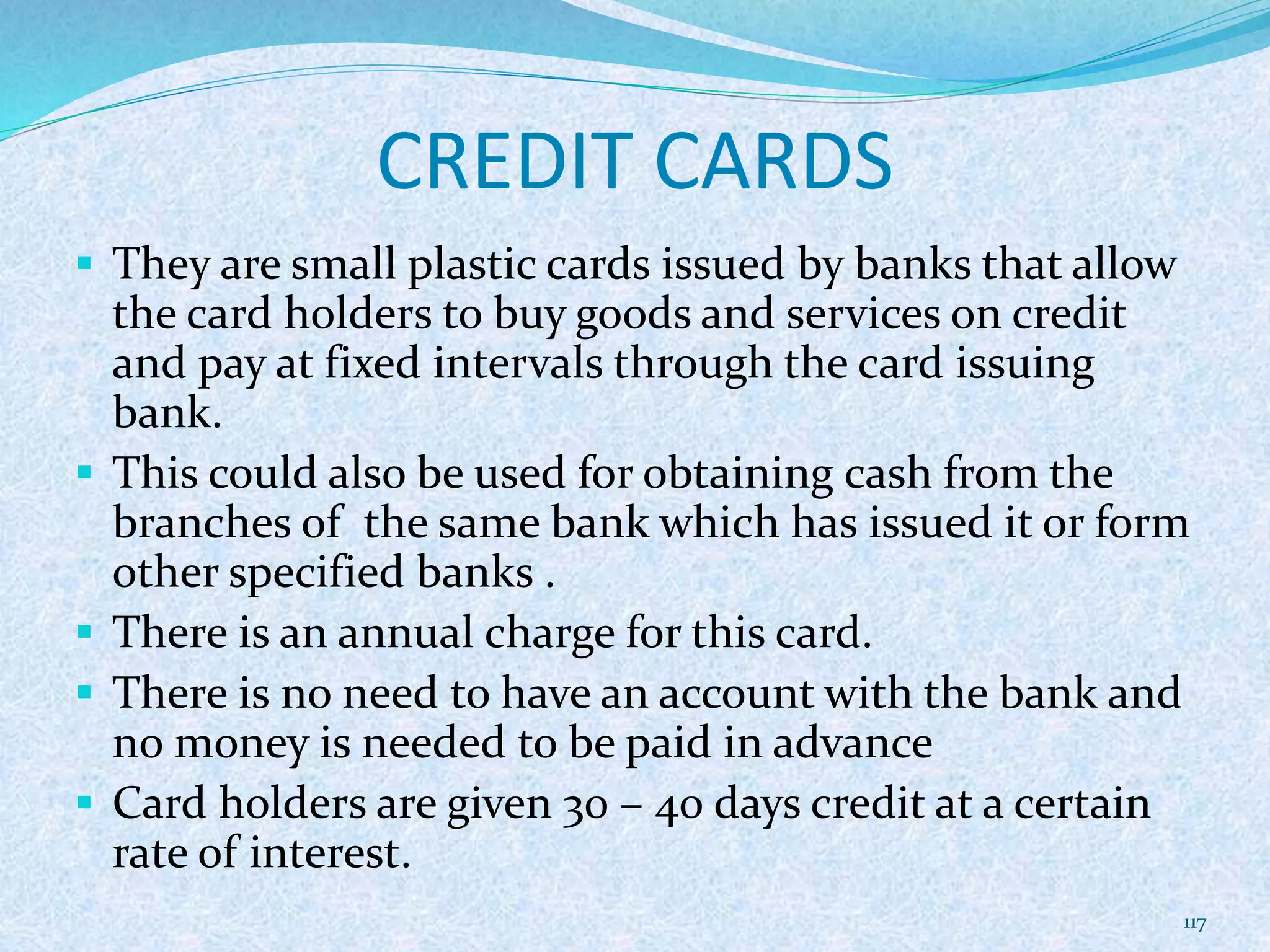 CREDIT CARDS
 They are small plastic cards issued by banks that allow
the card holders to buy goods and services on credit
and pay at fixed intervals through the card issuing
bank.
 This could also be used for obtaining cash from the
branches of the same bank which has issued it or form
other specified banks .
 There is an annual charge for this card.
 There is no need to have an account with the bank and
no money is needed to be paid in advance
 Card holders are given 30 – 40 days credit at a certain
rate of interest.
117
 