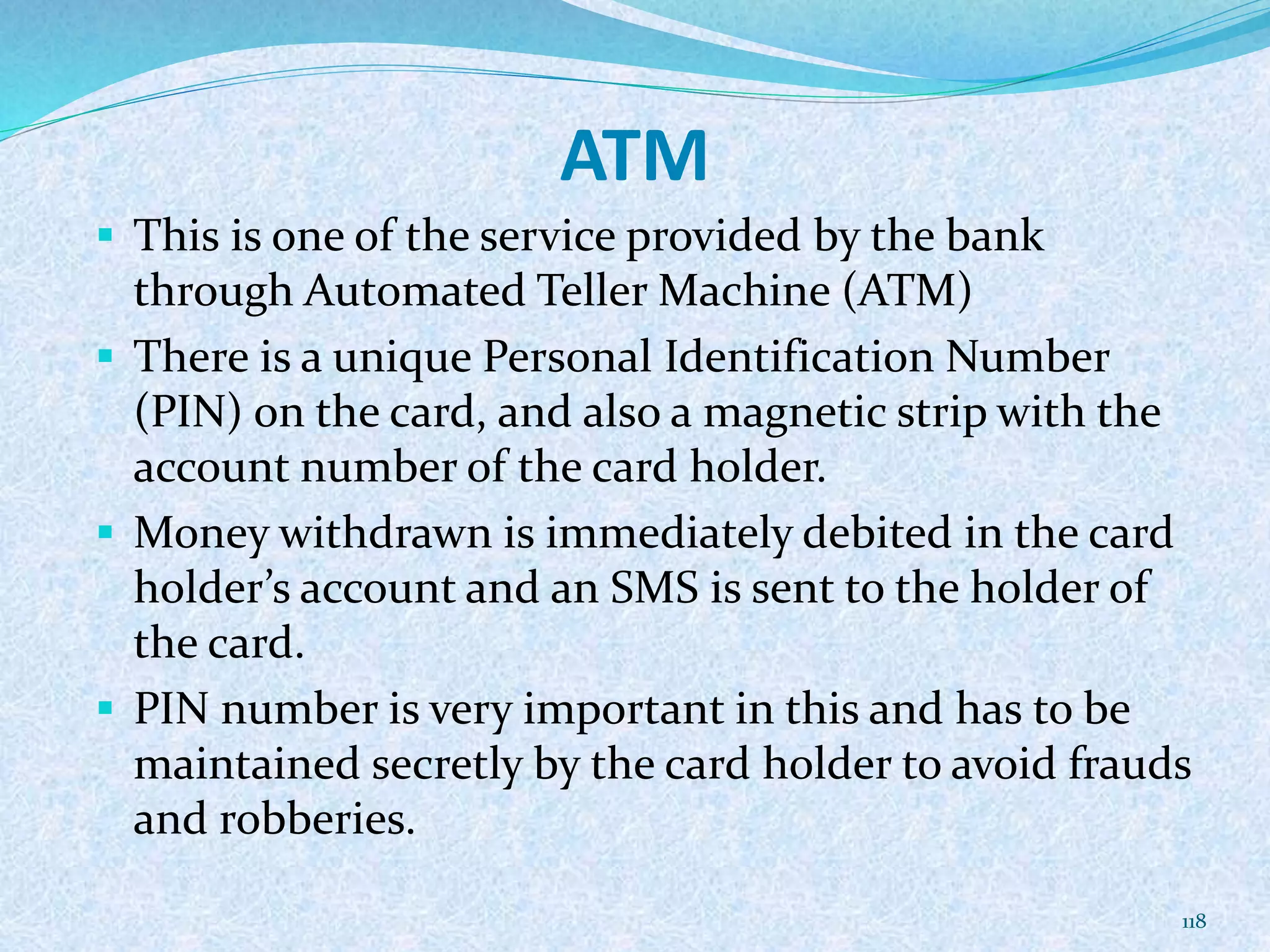 ATM
 This is one of the service provided by the bank
through Automated Teller Machine (ATM)
 There is a unique Personal Identification Number
(PIN) on the card, and also a magnetic strip with the
account number of the card holder.
 Money withdrawn is immediately debited in the card
holder’s account and an SMS is sent to the holder of
the card.
 PIN number is very important in this and has to be
maintained secretly by the card holder to avoid frauds
and robberies.
118
 