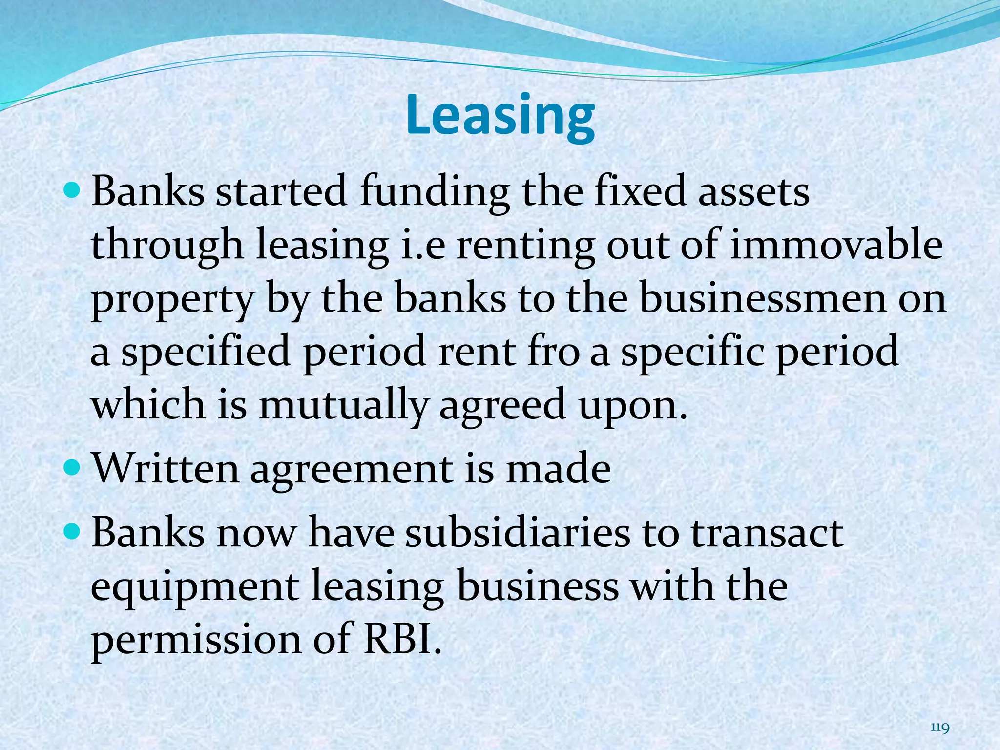 Leasing
 Banks started funding the fixed assets
through leasing i.e renting out of immovable
property by the banks to the businessmen on
a specified period rent fro a specific period
which is mutually agreed upon.
 Written agreement is made
 Banks now have subsidiaries to transact
equipment leasing business with the
permission of RBI.
119
 