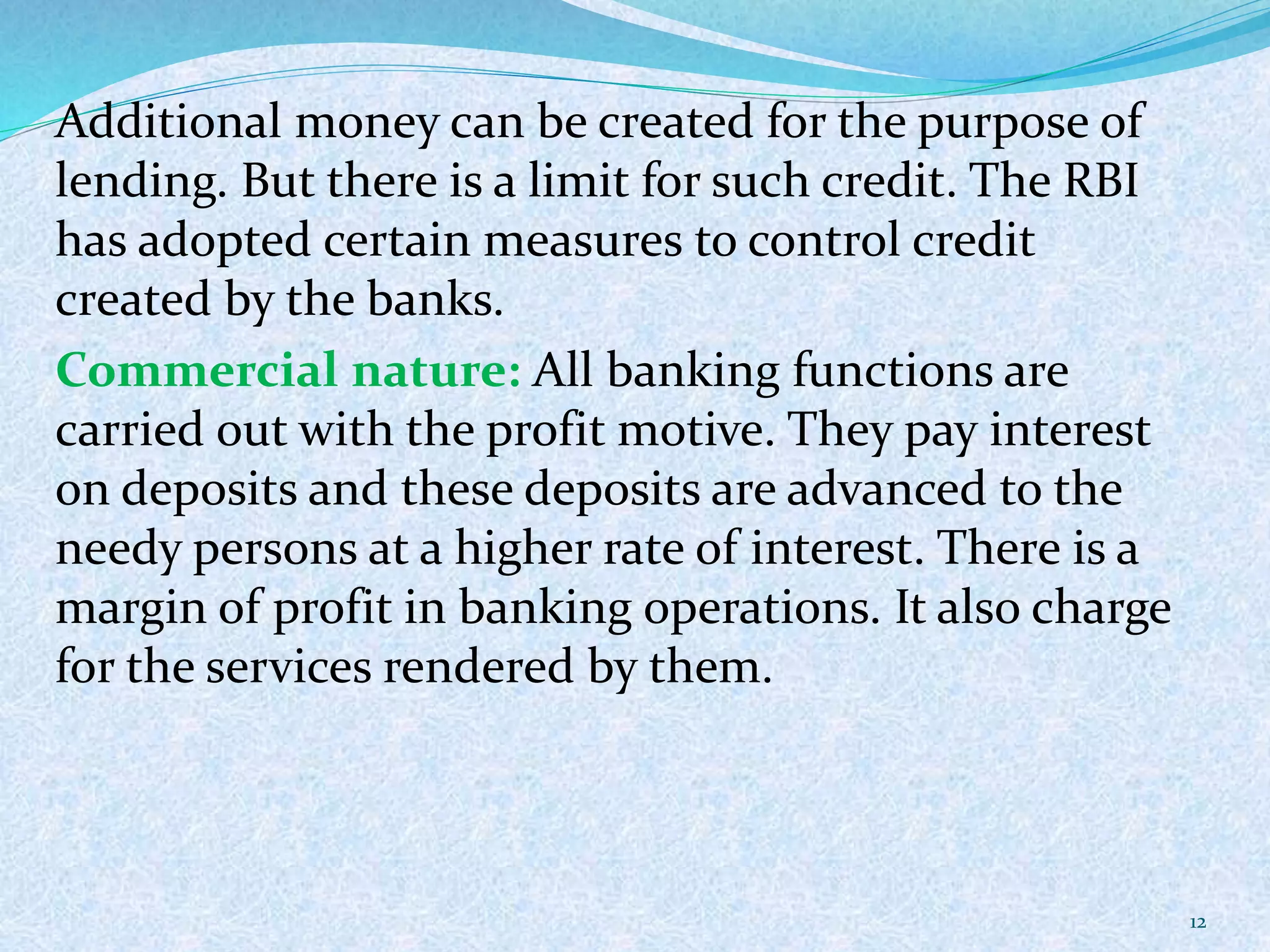 Additional money can be created for the purpose of
lending. But there is a limit for such credit. The RBI
has adopted certain measures to control credit
created by the banks.
Commercial nature: All banking functions are
carried out with the profit motive. They pay interest
on deposits and these deposits are advanced to the
needy persons at a higher rate of interest. There is a
margin of profit in banking operations. It also charge
for the services rendered by them.
12
 