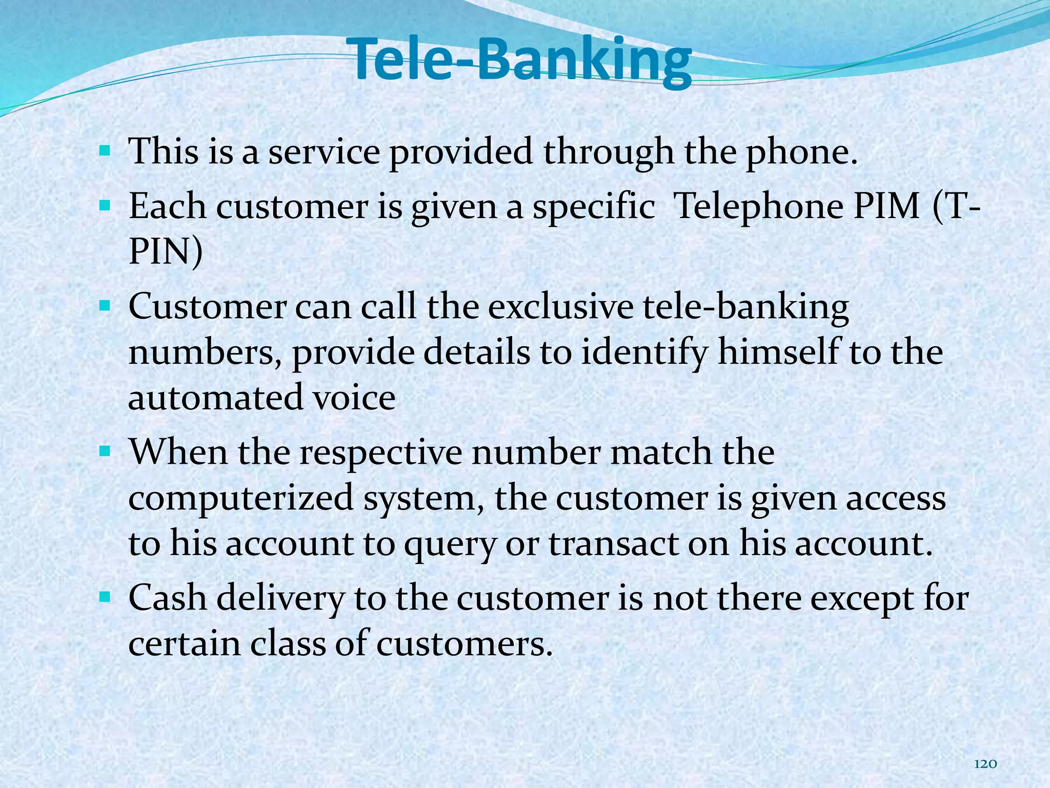 Tele-Banking
 This is a service provided through the phone.
 Each customer is given a specific Telephone PIM (T-
PIN)
 Customer can call the exclusive tele-banking
numbers, provide details to identify himself to the
automated voice
 When the respective number match the
computerized system, the customer is given access
to his account to query or transact on his account.
 Cash delivery to the customer is not there except for
certain class of customers.
120
 