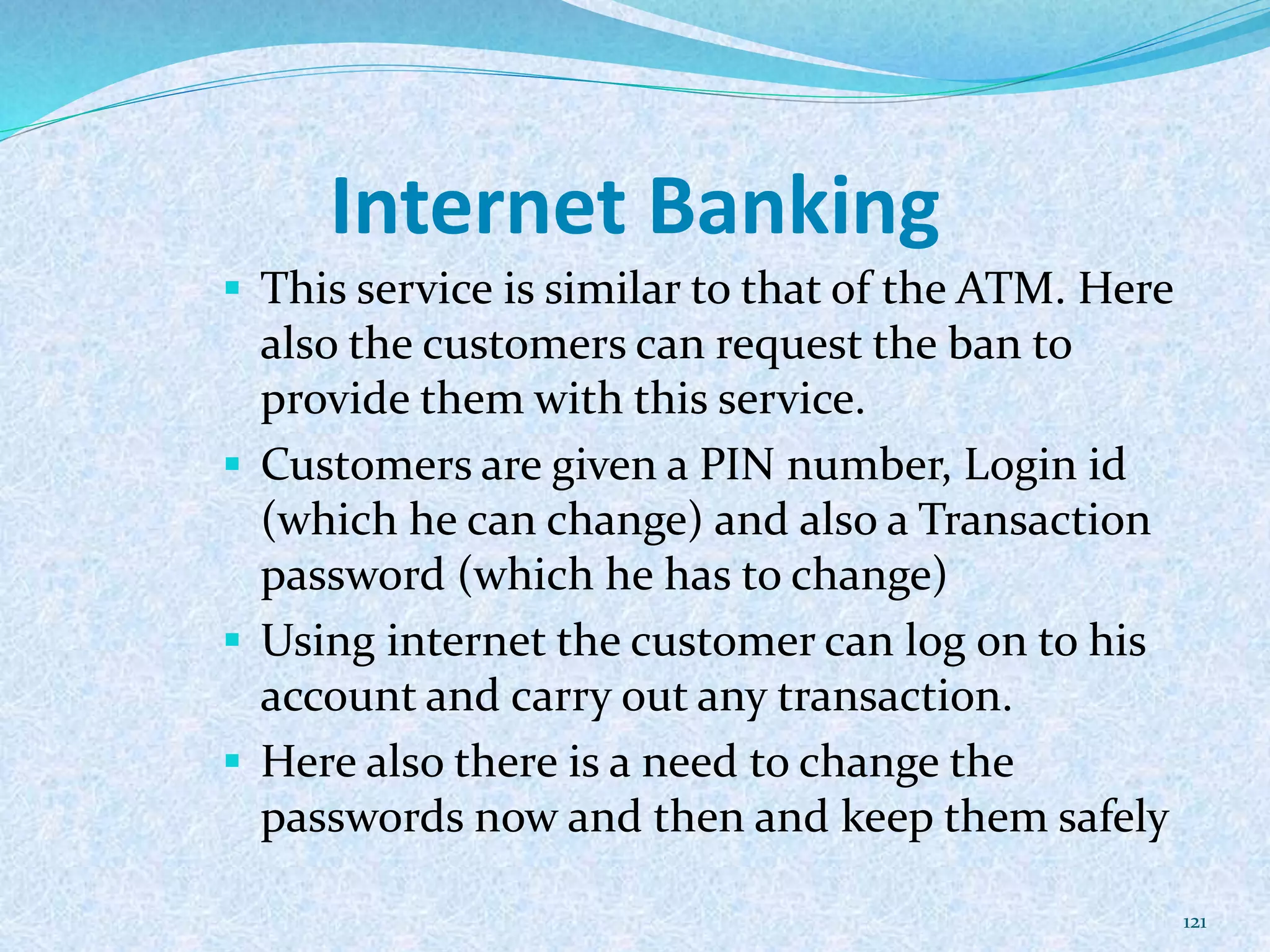 Internet Banking
 This service is similar to that of the ATM. Here
also the customers can request the ban to
provide them with this service.
 Customers are given a PIN number, Login id
(which he can change) and also a Transaction
password (which he has to change)
 Using internet the customer can log on to his
account and carry out any transaction.
 Here also there is a need to change the
passwords now and then and keep them safely
121
 
