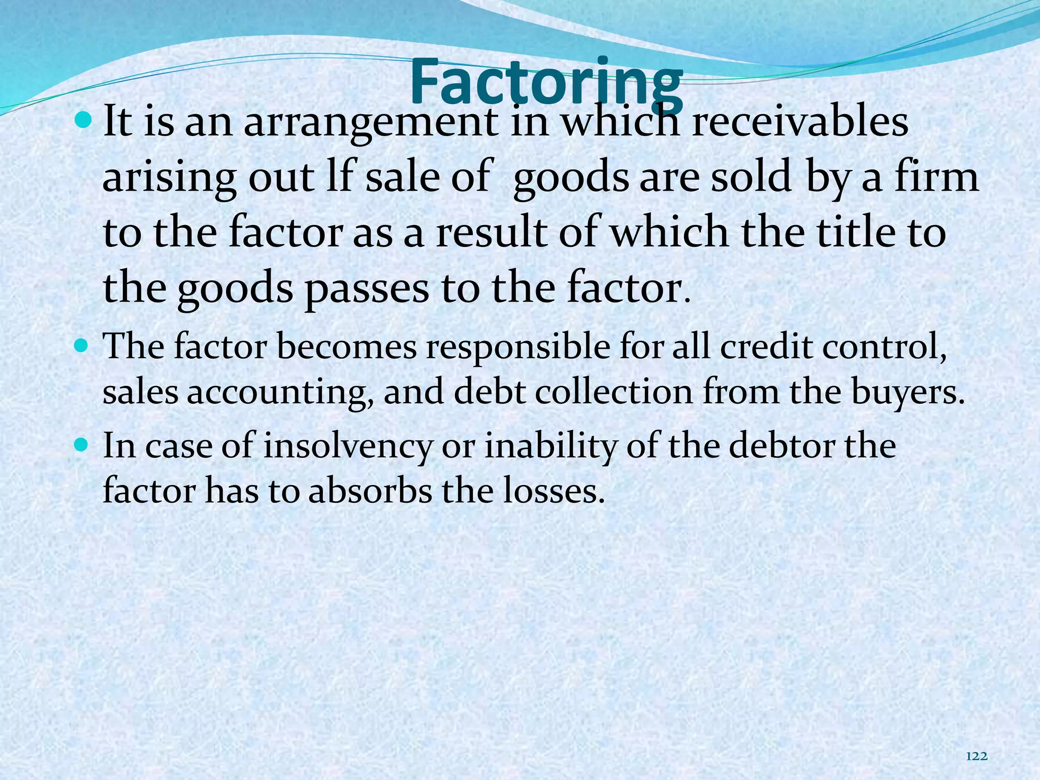 Factoring It is an arrangement in which receivables
arising out lf sale of goods are sold by a firm
to the factor as a result of which the title to
the goods passes to the factor.
 The factor becomes responsible for all credit control,
sales accounting, and debt collection from the buyers.
 In case of insolvency or inability of the debtor the
factor has to absorbs the losses.
122
 
