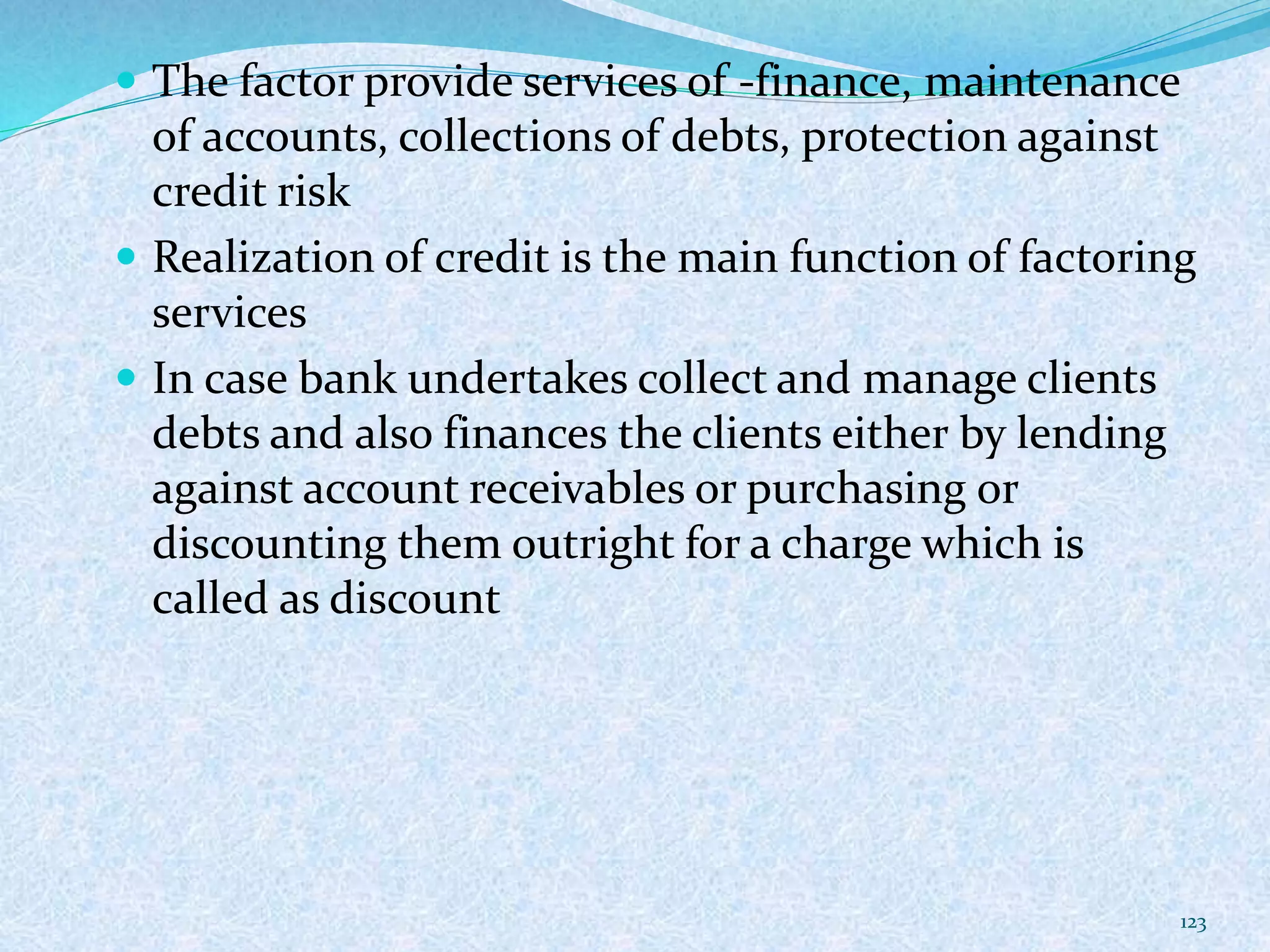  The factor provide services of -finance, maintenance
of accounts, collections of debts, protection against
credit risk
 Realization of credit is the main function of factoring
services
 In case bank undertakes collect and manage clients
debts and also finances the clients either by lending
against account receivables or purchasing or
discounting them outright for a charge which is
called as discount
123
 