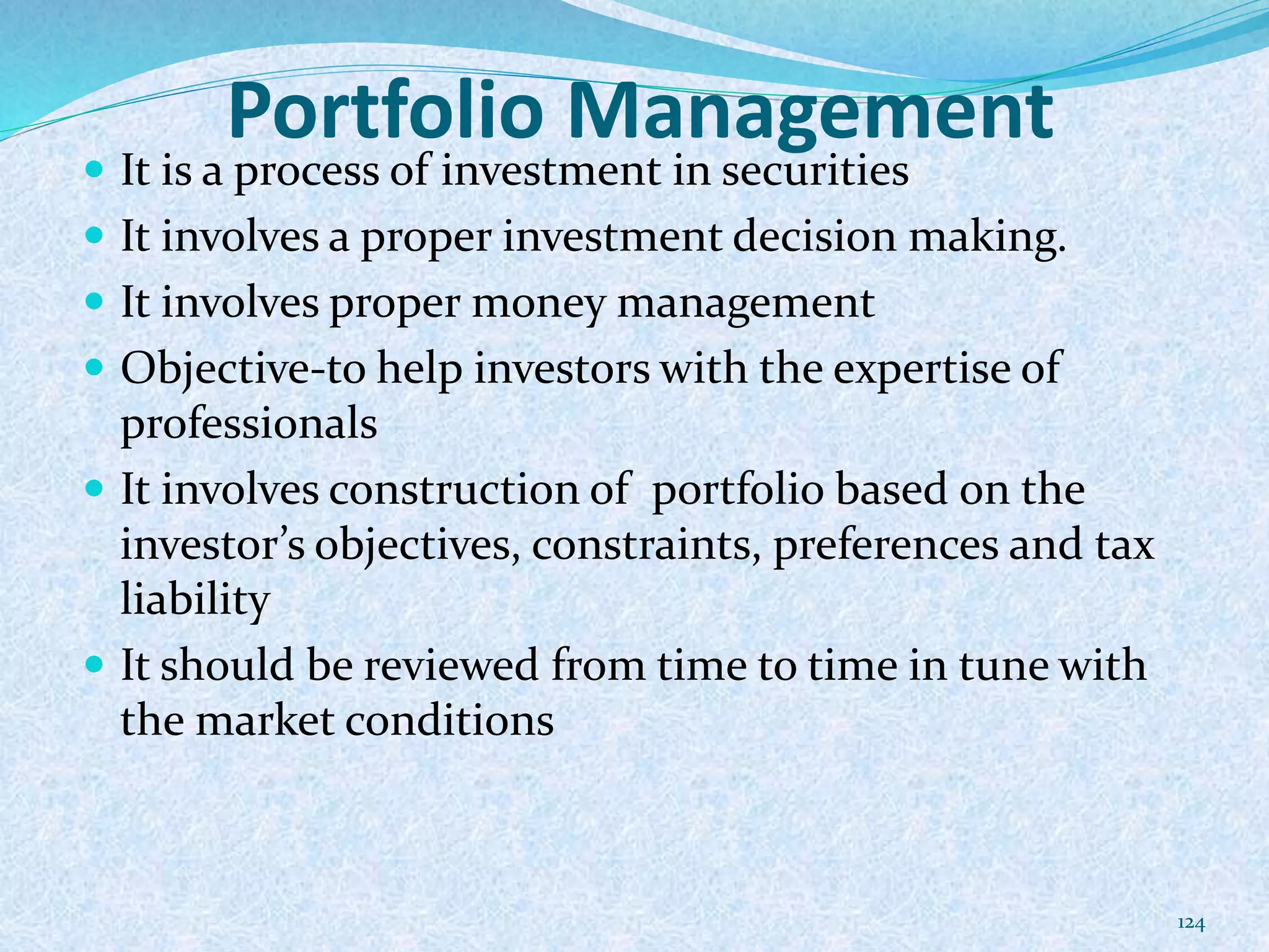 Portfolio Management
 It is a process of investment in securities
 It involves a proper investment decision making.
 It involves proper money management
 Objective-to help investors with the expertise of
professionals
 It involves construction of portfolio based on the
investor’s objectives, constraints, preferences and tax
liability
 It should be reviewed from time to time in tune with
the market conditions
124
 