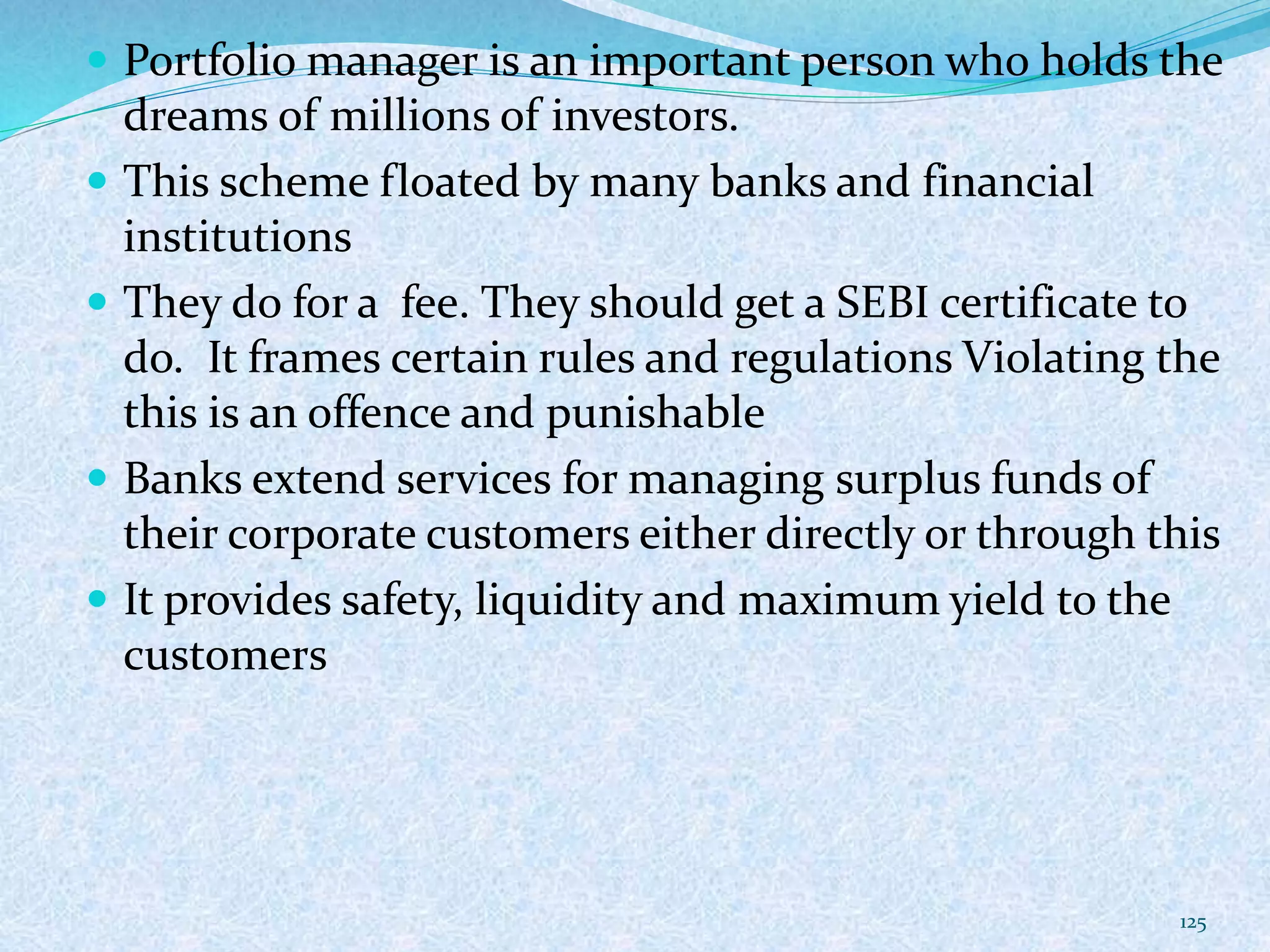  Portfolio manager is an important person who holds the
dreams of millions of investors.
 This scheme floated by many banks and financial
institutions
 They do for a fee. They should get a SEBI certificate to
do. It frames certain rules and regulations Violating the
this is an offence and punishable
 Banks extend services for managing surplus funds of
their corporate customers either directly or through this
 It provides safety, liquidity and maximum yield to the
customers
125
 
