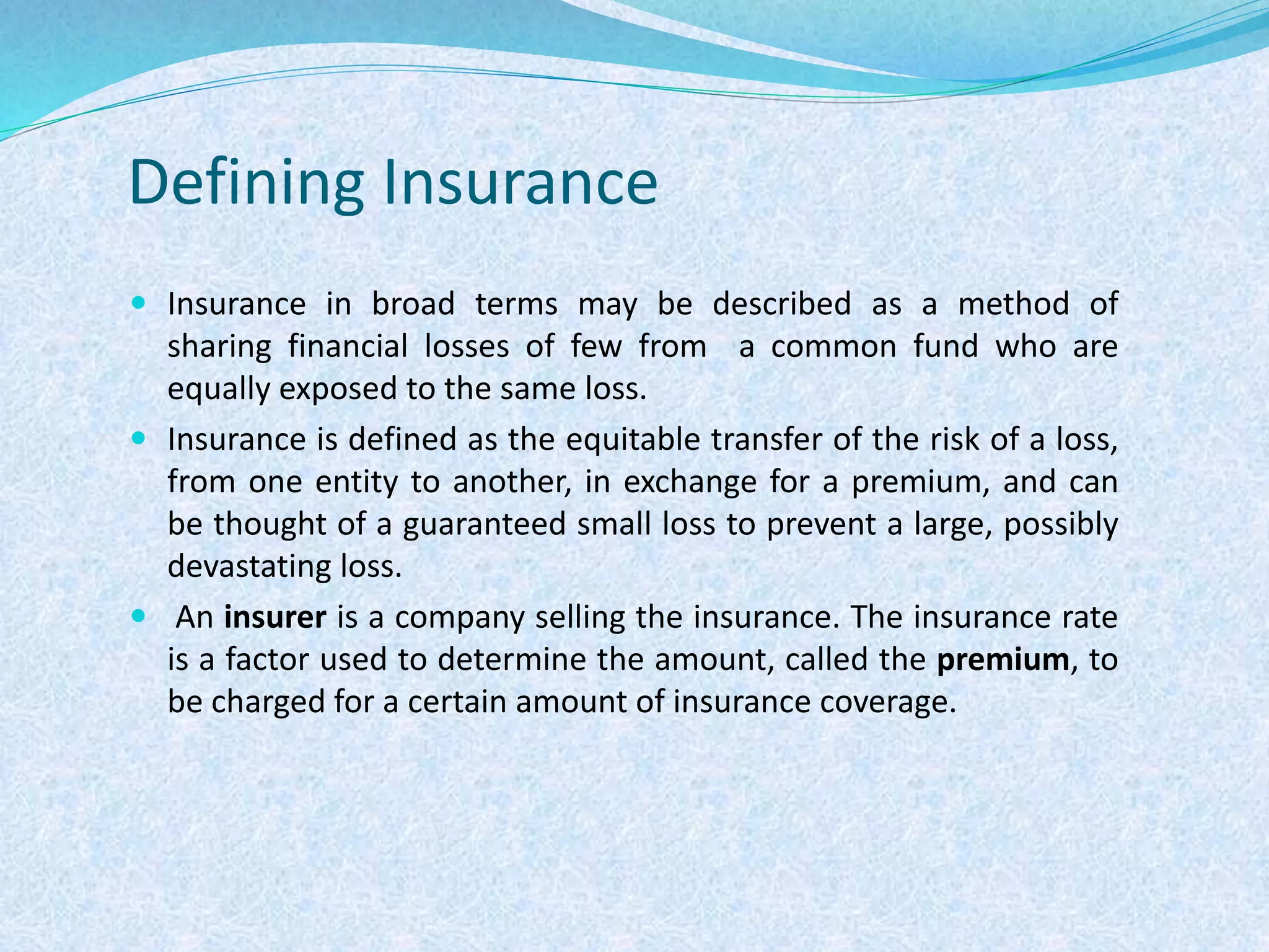 Defining Insurance
 Insurance in broad terms may be described as a method of
sharing financial losses of few from a common fund who are
equally exposed to the same loss.
 Insurance is defined as the equitable transfer of the risk of a loss,
from one entity to another, in exchange for a premium, and can
be thought of a guaranteed small loss to prevent a large, possibly
devastating loss.
 An insurer is a company selling the insurance. The insurance rate
is a factor used to determine the amount, called the premium, to
be charged for a certain amount of insurance coverage.
 