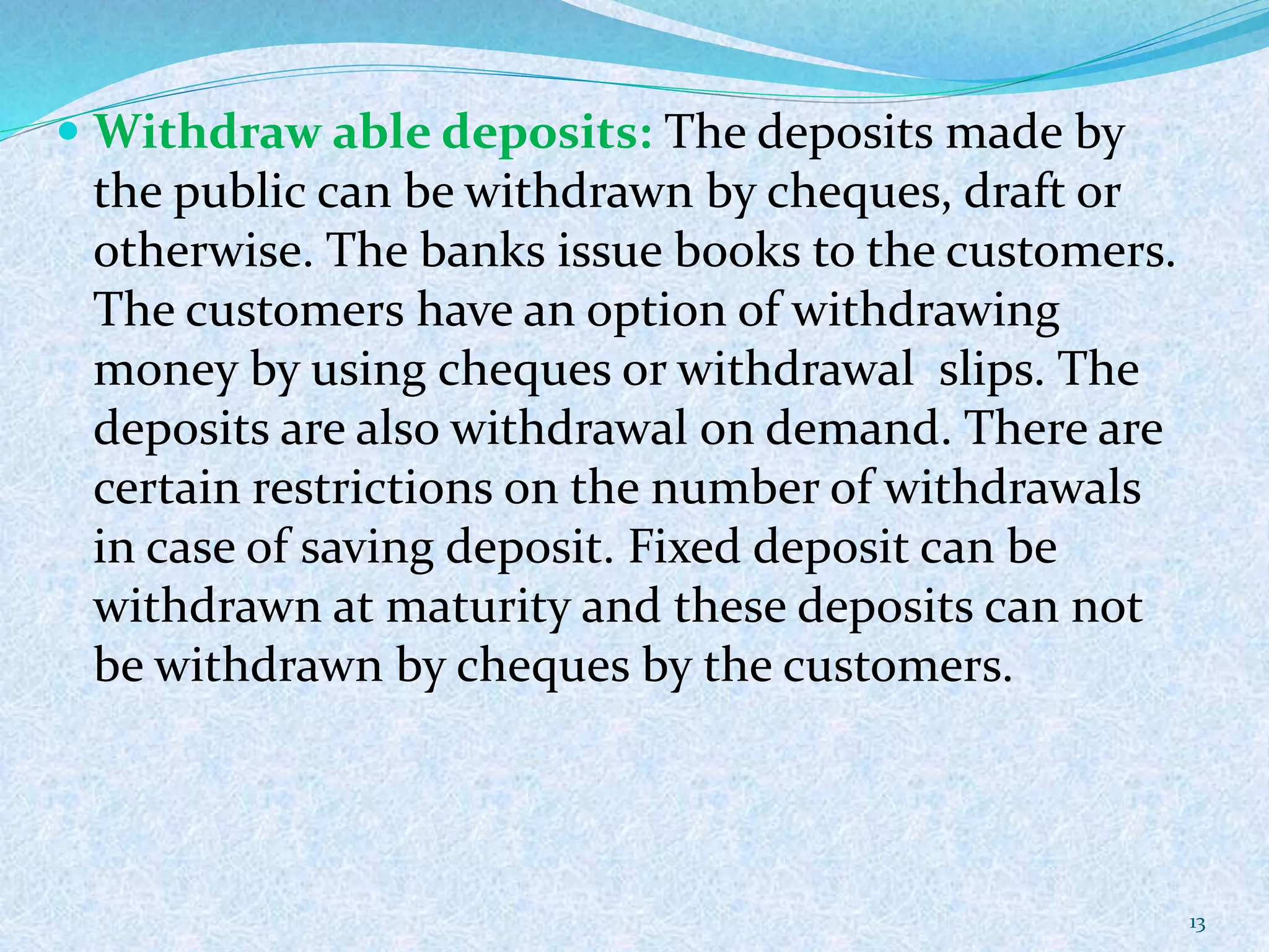  Withdraw able deposits: The deposits made by
the public can be withdrawn by cheques, draft or
otherwise. The banks issue books to the customers.
The customers have an option of withdrawing
money by using cheques or withdrawal slips. The
deposits are also withdrawal on demand. There are
certain restrictions on the number of withdrawals
in case of saving deposit. Fixed deposit can be
withdrawn at maturity and these deposits can not
be withdrawn by cheques by the customers.
13
 