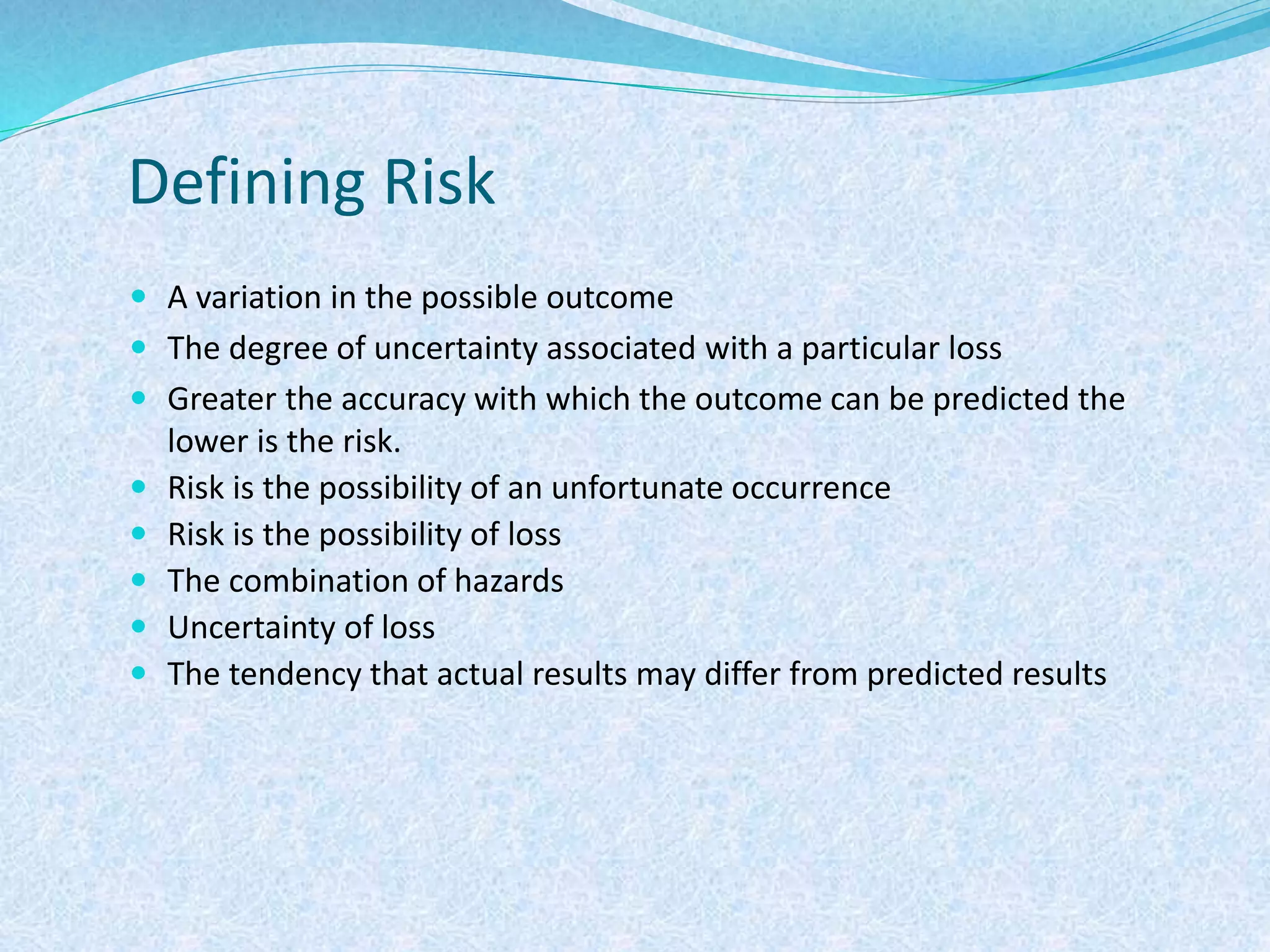 Defining Risk
 A variation in the possible outcome
 The degree of uncertainty associated with a particular loss
 Greater the accuracy with which the outcome can be predicted the
lower is the risk.
 Risk is the possibility of an unfortunate occurrence
 Risk is the possibility of loss
 The combination of hazards
 Uncertainty of loss
 The tendency that actual results may differ from predicted results
 