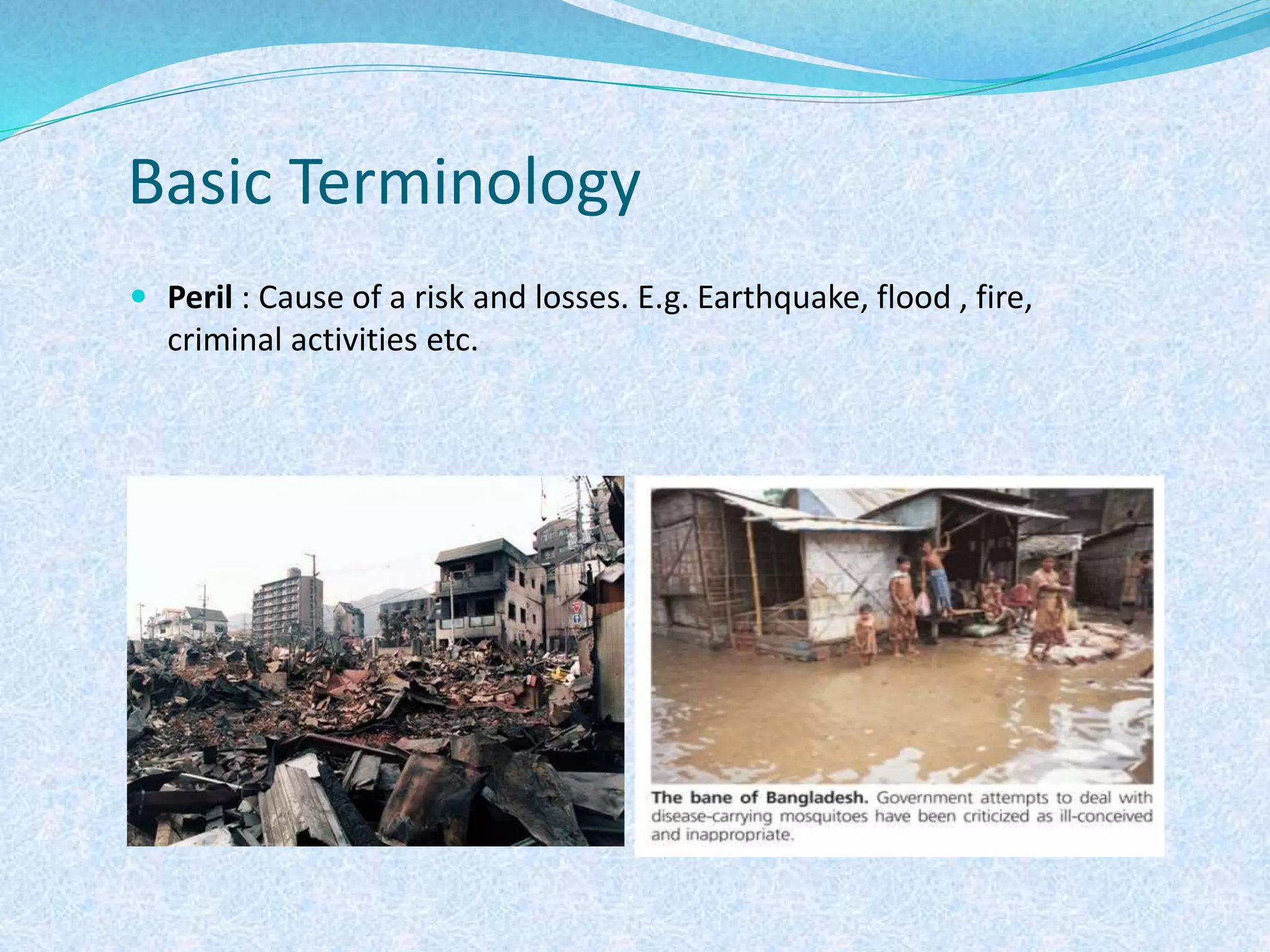 Basic Terminology
 Peril : Cause of a risk and losses. E.g. Earthquake, flood , fire,
criminal activities etc.
 
