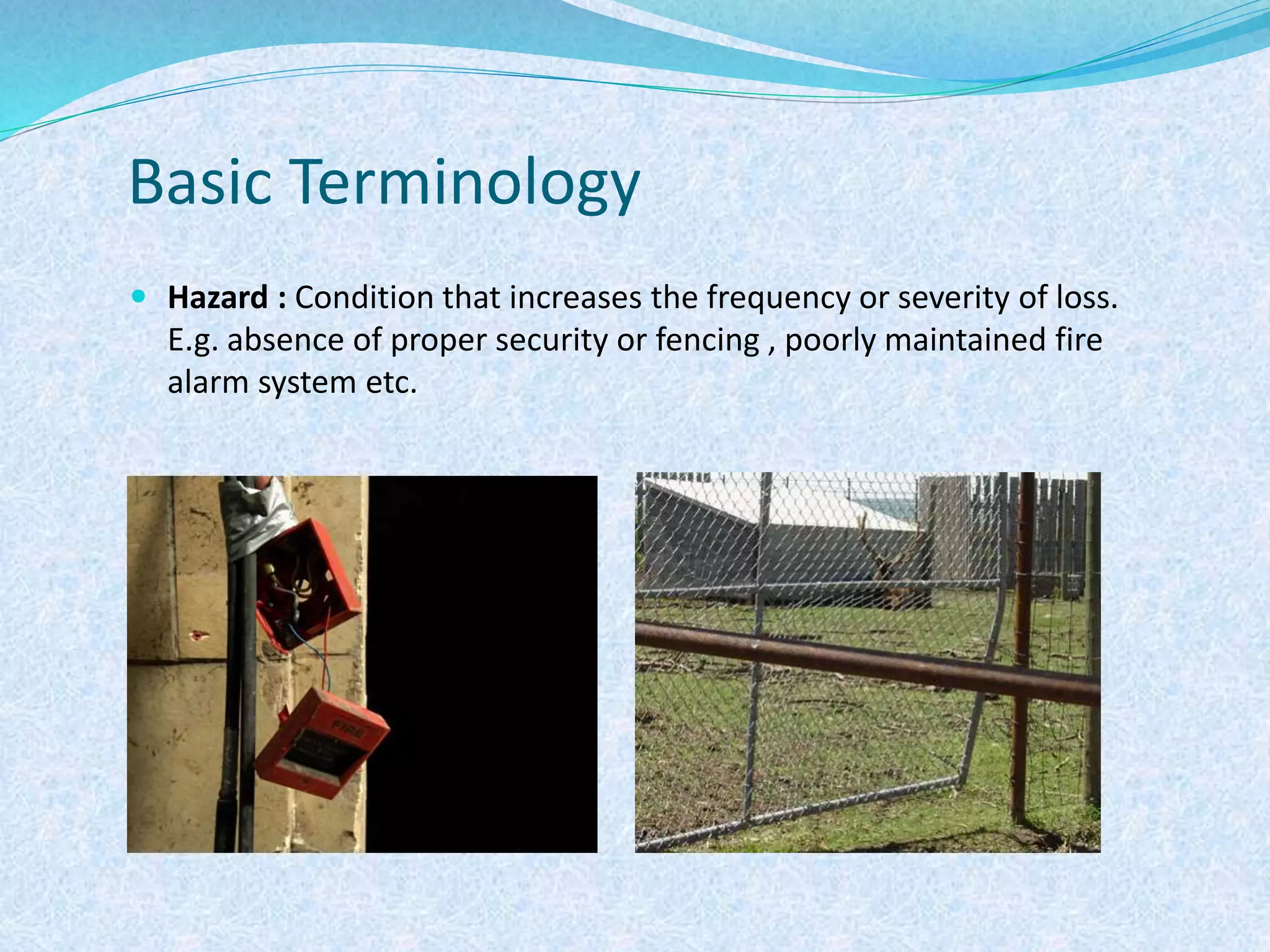 Basic Terminology
 Hazard : Condition that increases the frequency or severity of loss.
E.g. absence of proper security or fencing , poorly maintained fire
alarm system etc.
 