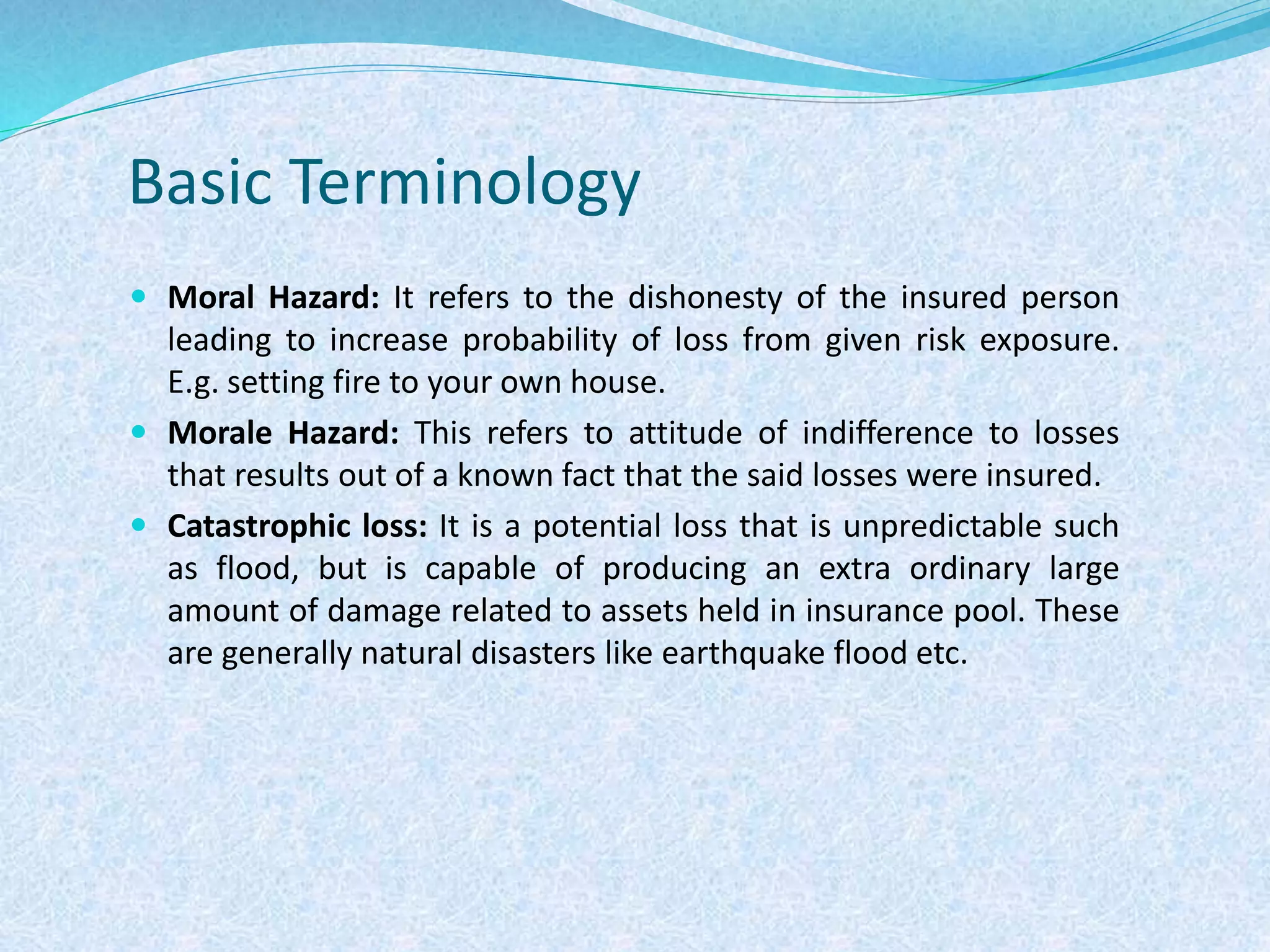 Basic Terminology
 Moral Hazard: It refers to the dishonesty of the insured person
leading to increase probability of loss from given risk exposure.
E.g. setting fire to your own house.
 Morale Hazard: This refers to attitude of indifference to losses
that results out of a known fact that the said losses were insured.
 Catastrophic loss: It is a potential loss that is unpredictable such
as flood, but is capable of producing an extra ordinary large
amount of damage related to assets held in insurance pool. These
are generally natural disasters like earthquake flood etc.
 