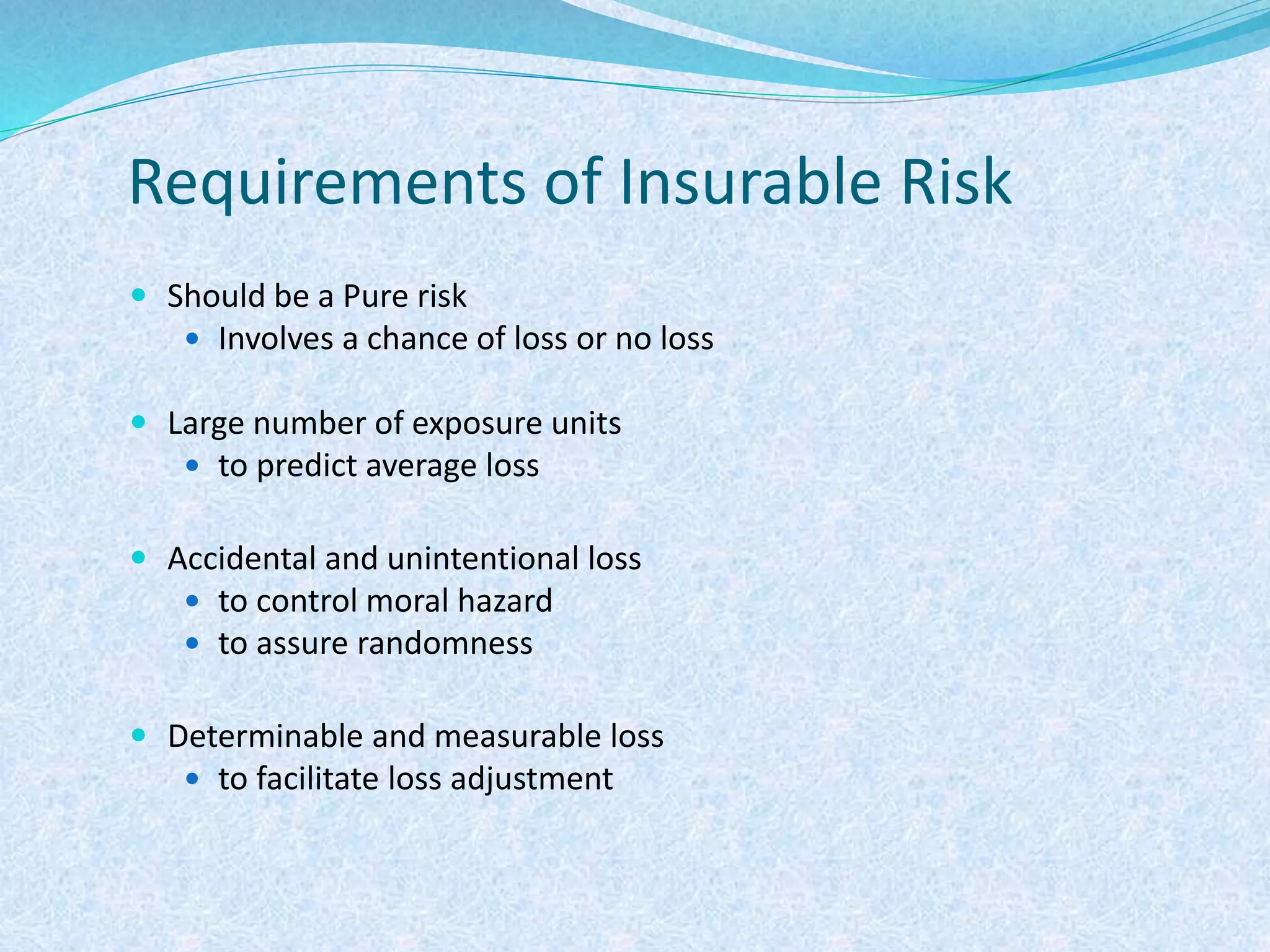 Requirements of Insurable Risk
 Should be a Pure risk
 Involves a chance of loss or no loss
 Large number of exposure units
 to predict average loss
 Accidental and unintentional loss
 to control moral hazard
 to assure randomness
 Determinable and measurable loss
 to facilitate loss adjustment
 