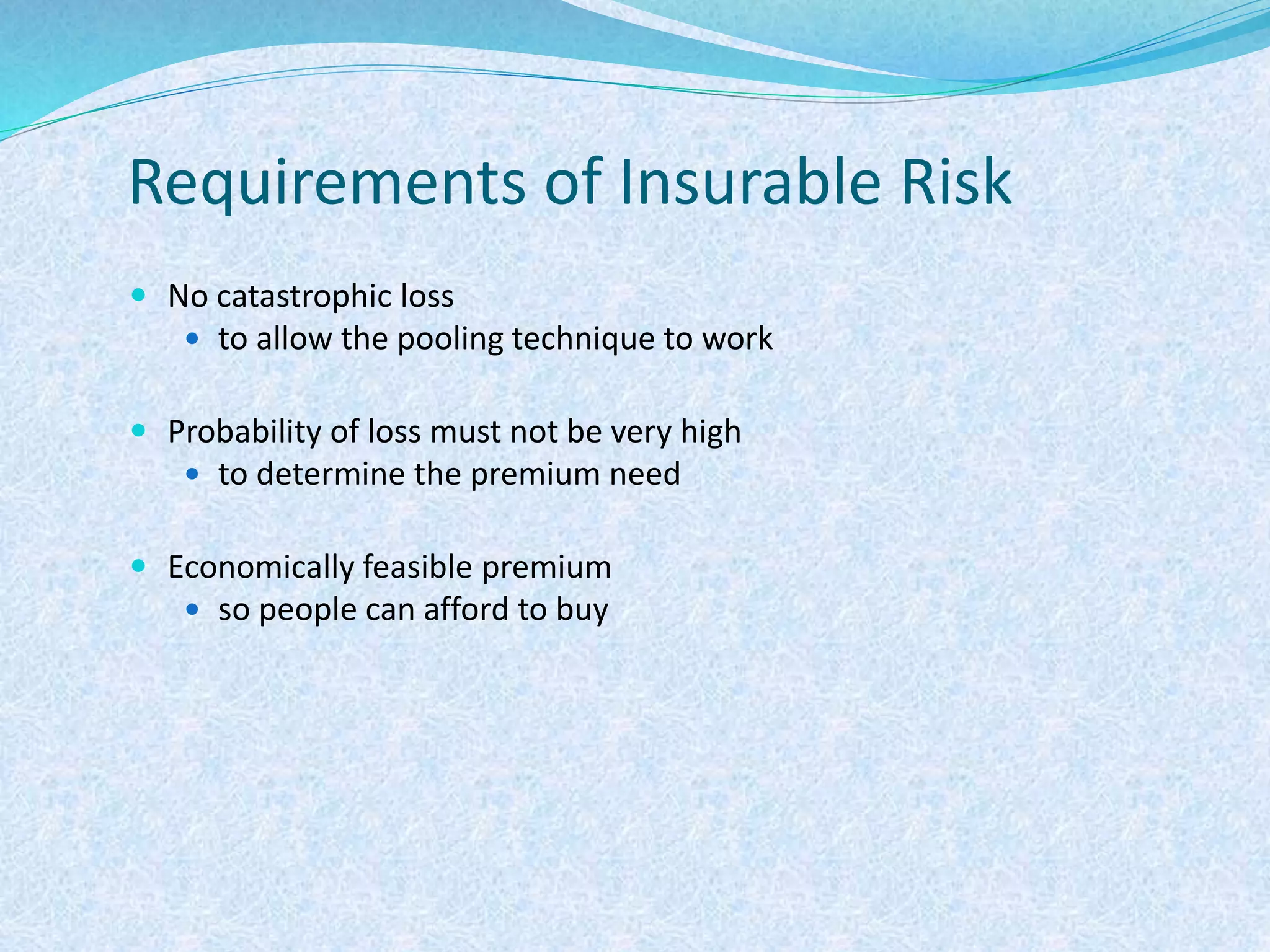Requirements of Insurable Risk
 No catastrophic loss
 to allow the pooling technique to work
 Probability of loss must not be very high
 to determine the premium need
 Economically feasible premium
 so people can afford to buy
 