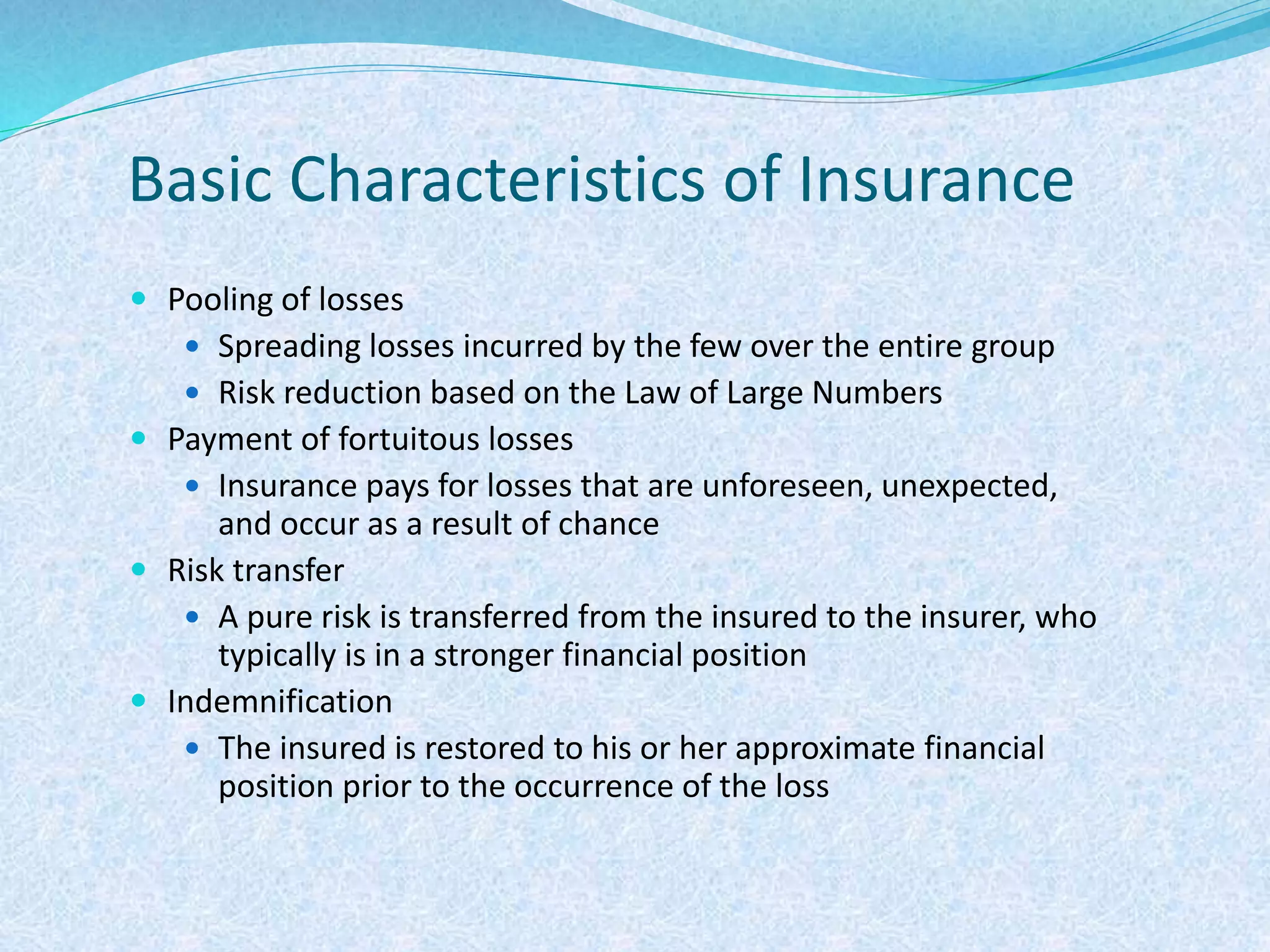 Basic Characteristics of Insurance
 Pooling of losses
 Spreading losses incurred by the few over the entire group
 Risk reduction based on the Law of Large Numbers
 Payment of fortuitous losses
 Insurance pays for losses that are unforeseen, unexpected,
and occur as a result of chance
 Risk transfer
 A pure risk is transferred from the insured to the insurer, who
typically is in a stronger financial position
 Indemnification
 The insured is restored to his or her approximate financial
position prior to the occurrence of the loss
 