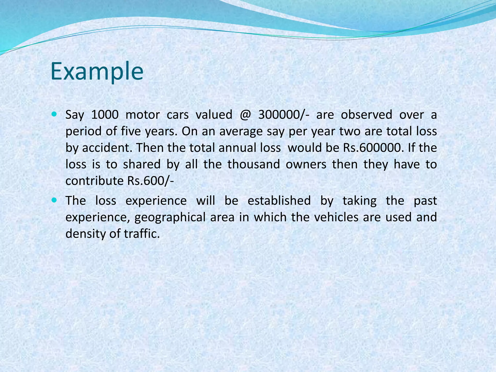 Example
 Say 1000 motor cars valued @ 300000/- are observed over a
period of five years. On an average say per year two are total loss
by accident. Then the total annual loss would be Rs.600000. If the
loss is to shared by all the thousand owners then they have to
contribute Rs.600/-
 The loss experience will be established by taking the past
experience, geographical area in which the vehicles are used and
density of traffic.
 