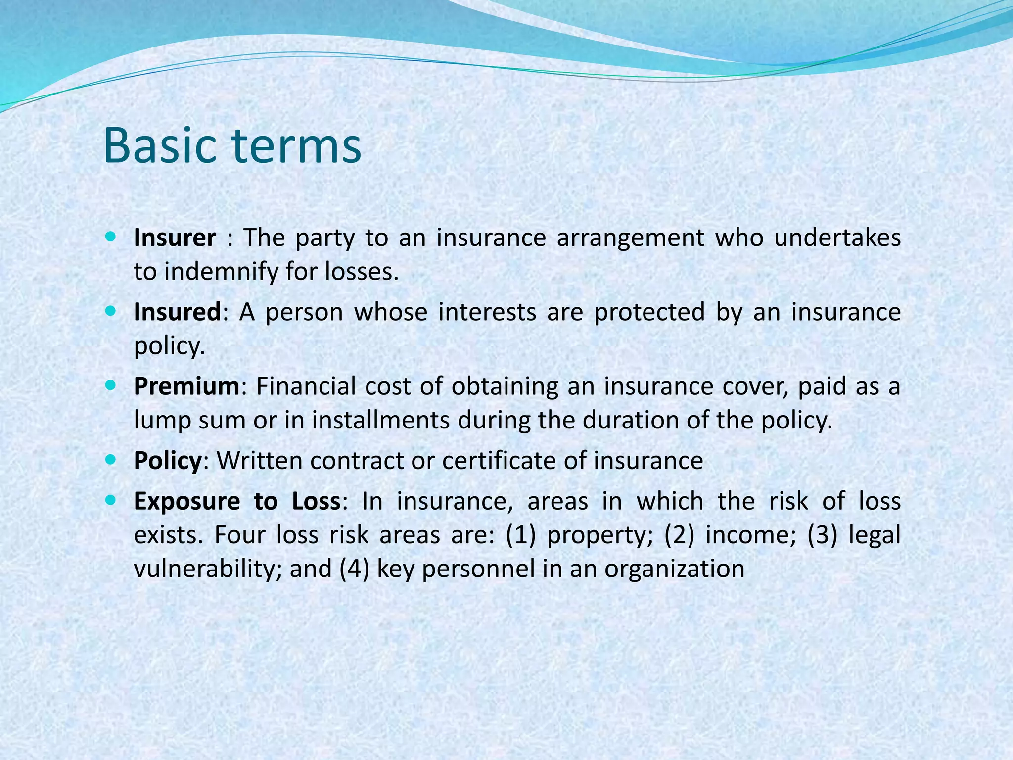 Basic terms
 Insurer : The party to an insurance arrangement who undertakes
to indemnify for losses.
 Insured: A person whose interests are protected by an insurance
policy.
 Premium: Financial cost of obtaining an insurance cover, paid as a
lump sum or in installments during the duration of the policy.
 Policy: Written contract or certificate of insurance
 Exposure to Loss: In insurance, areas in which the risk of loss
exists. Four loss risk areas are: (1) property; (2) income; (3) legal
vulnerability; and (4) key personnel in an organization
 