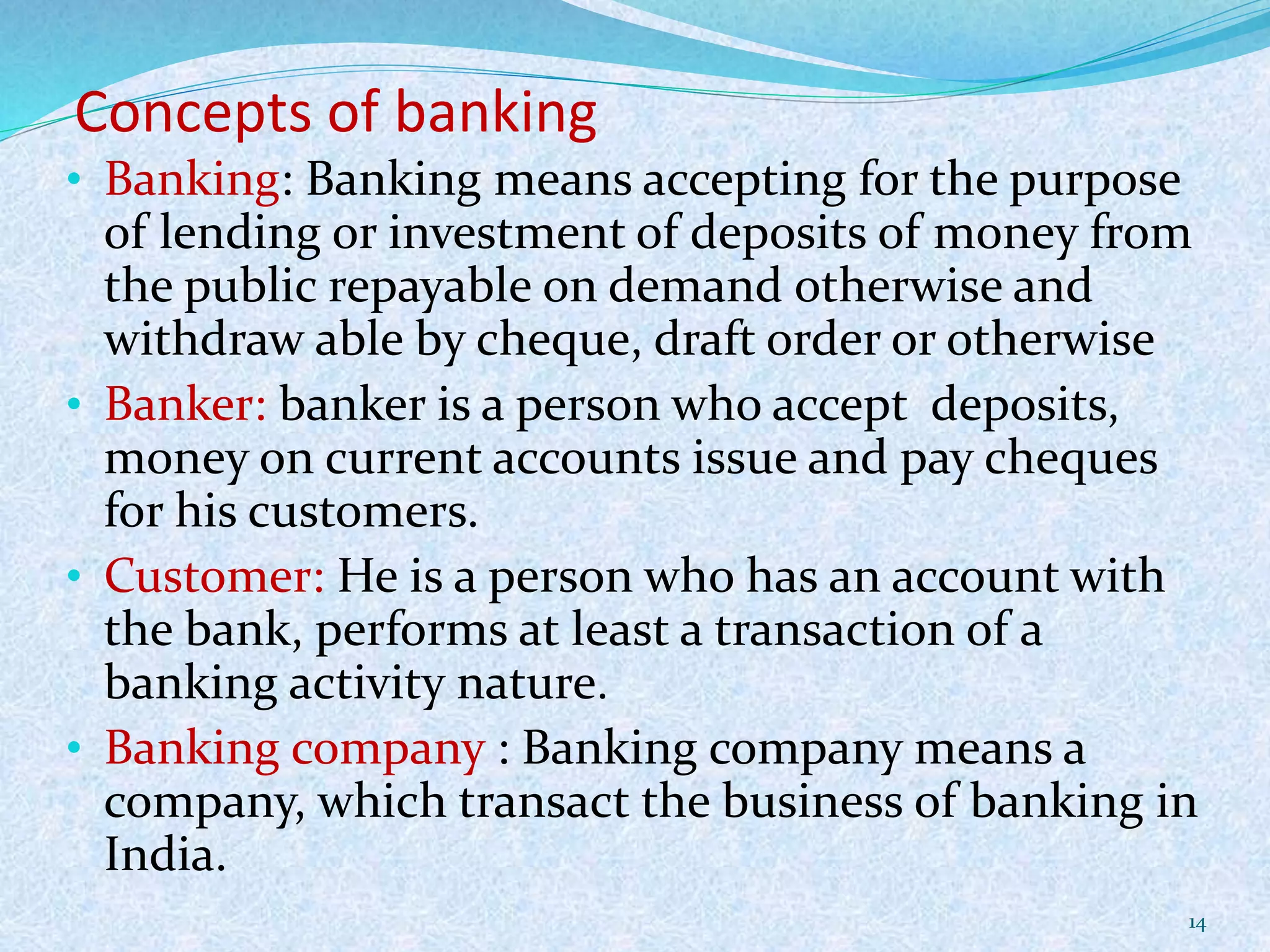 Concepts of banking
• Banking: Banking means accepting for the purpose
of lending or investment of deposits of money from
the public repayable on demand otherwise and
withdraw able by cheque, draft order or otherwise
• Banker: banker is a person who accept deposits,
money on current accounts issue and pay cheques
for his customers.
• Customer: He is a person who has an account with
the bank, performs at least a transaction of a
banking activity nature.
• Banking company : Banking company means a
company, which transact the business of banking in
India.
14
 