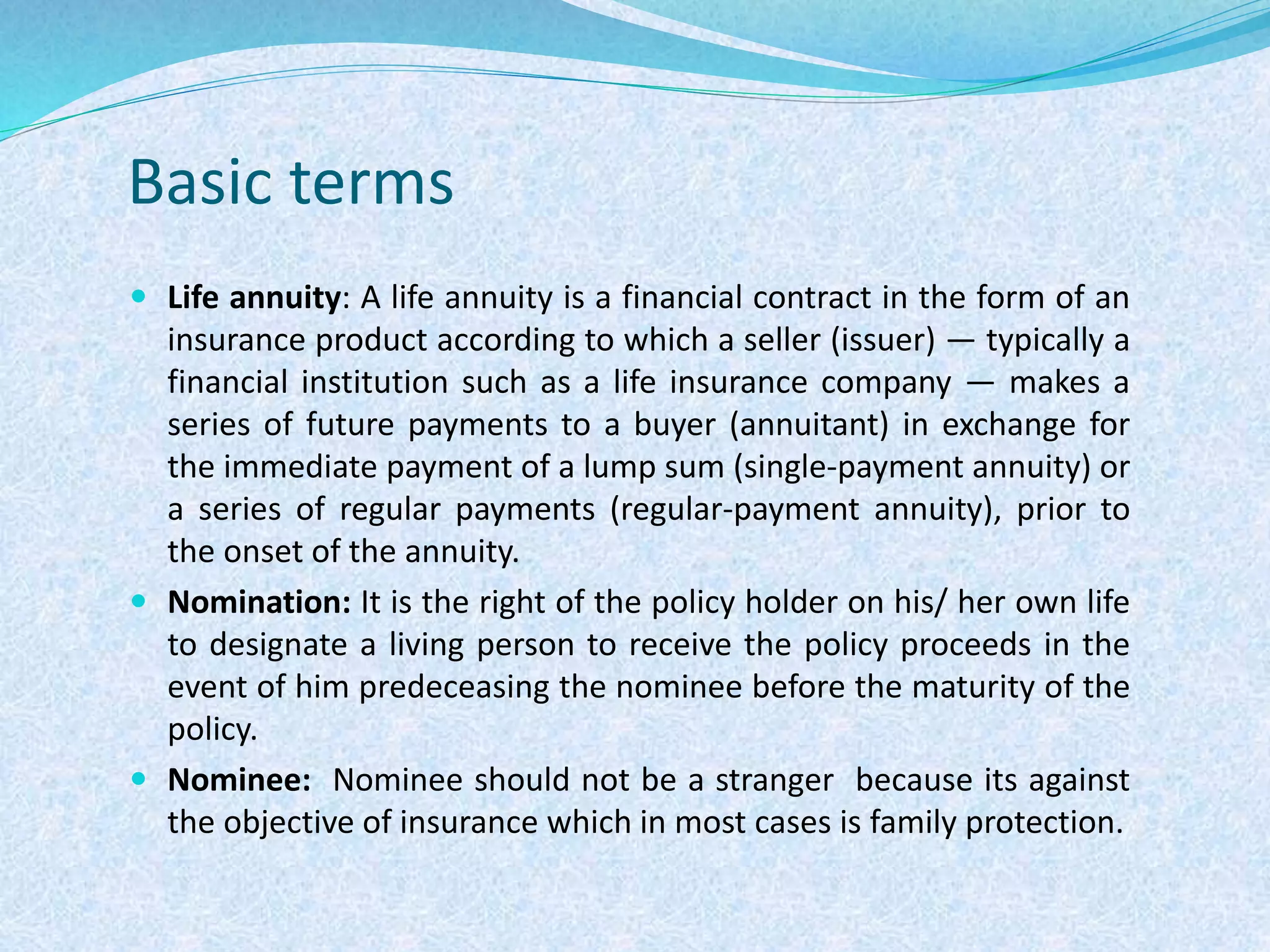 Basic terms
 Life annuity: A life annuity is a financial contract in the form of an
insurance product according to which a seller (issuer) — typically a
financial institution such as a life insurance company — makes a
series of future payments to a buyer (annuitant) in exchange for
the immediate payment of a lump sum (single-payment annuity) or
a series of regular payments (regular-payment annuity), prior to
the onset of the annuity.
 Nomination: It is the right of the policy holder on his/ her own life
to designate a living person to receive the policy proceeds in the
event of him predeceasing the nominee before the maturity of the
policy.
 Nominee: Nominee should not be a stranger because its against
the objective of insurance which in most cases is family protection.
 