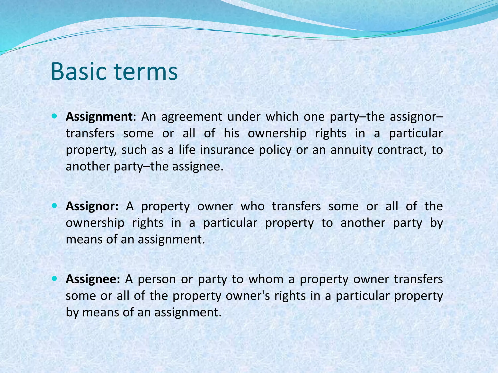 Basic terms
 Assignment: An agreement under which one party–the assignor–
transfers some or all of his ownership rights in a particular
property, such as a life insurance policy or an annuity contract, to
another party–the assignee.
 Assignor: A property owner who transfers some or all of the
ownership rights in a particular property to another party by
means of an assignment.
 Assignee: A person or party to whom a property owner transfers
some or all of the property owner's rights in a particular property
by means of an assignment.
 
