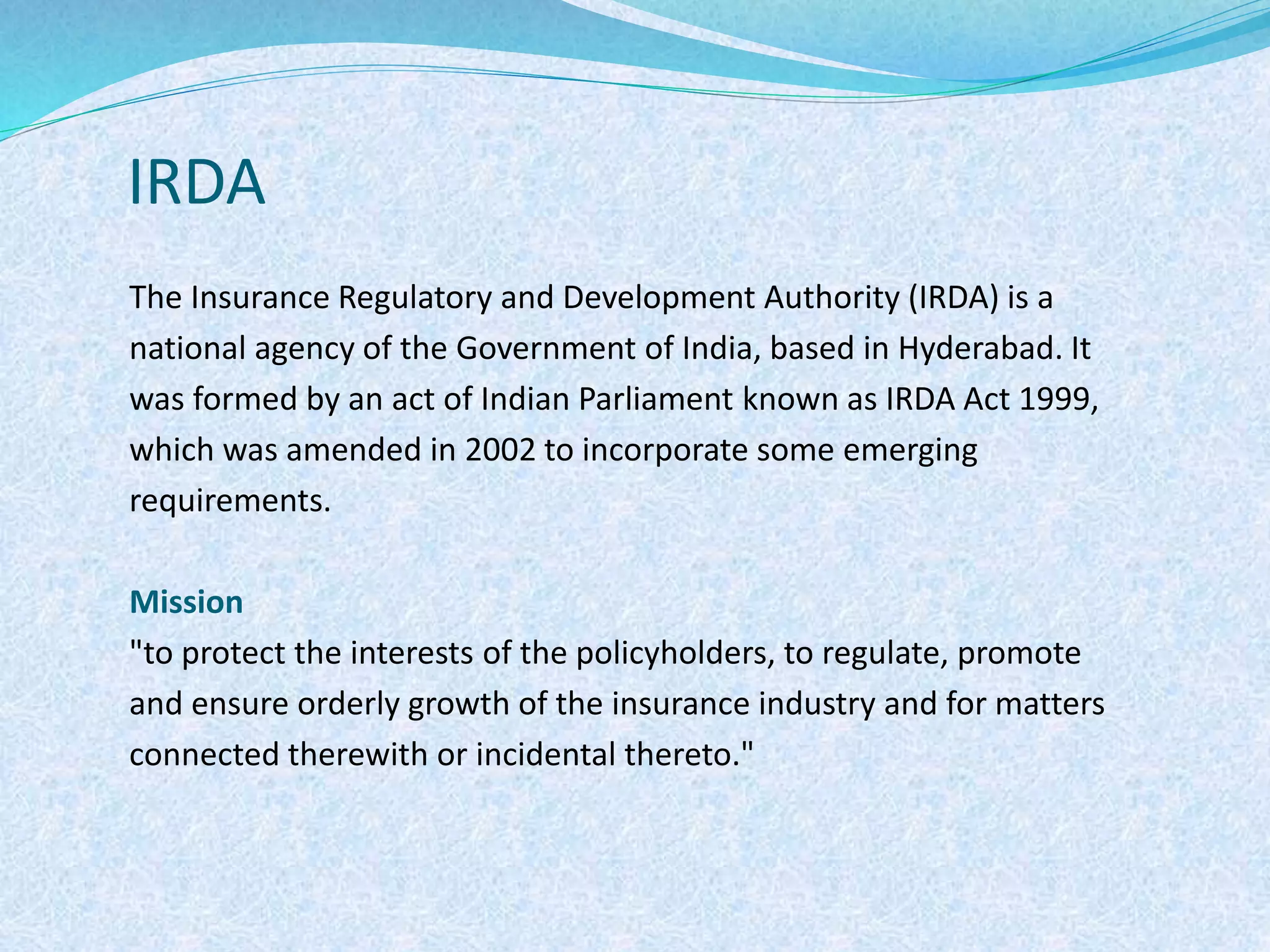 IRDA
The Insurance Regulatory and Development Authority (IRDA) is a
national agency of the Government of India, based in Hyderabad. It
was formed by an act of Indian Parliament known as IRDA Act 1999,
which was amended in 2002 to incorporate some emerging
requirements.
Mission
"to protect the interests of the policyholders, to regulate, promote
and ensure orderly growth of the insurance industry and for matters
connected therewith or incidental thereto."
 
