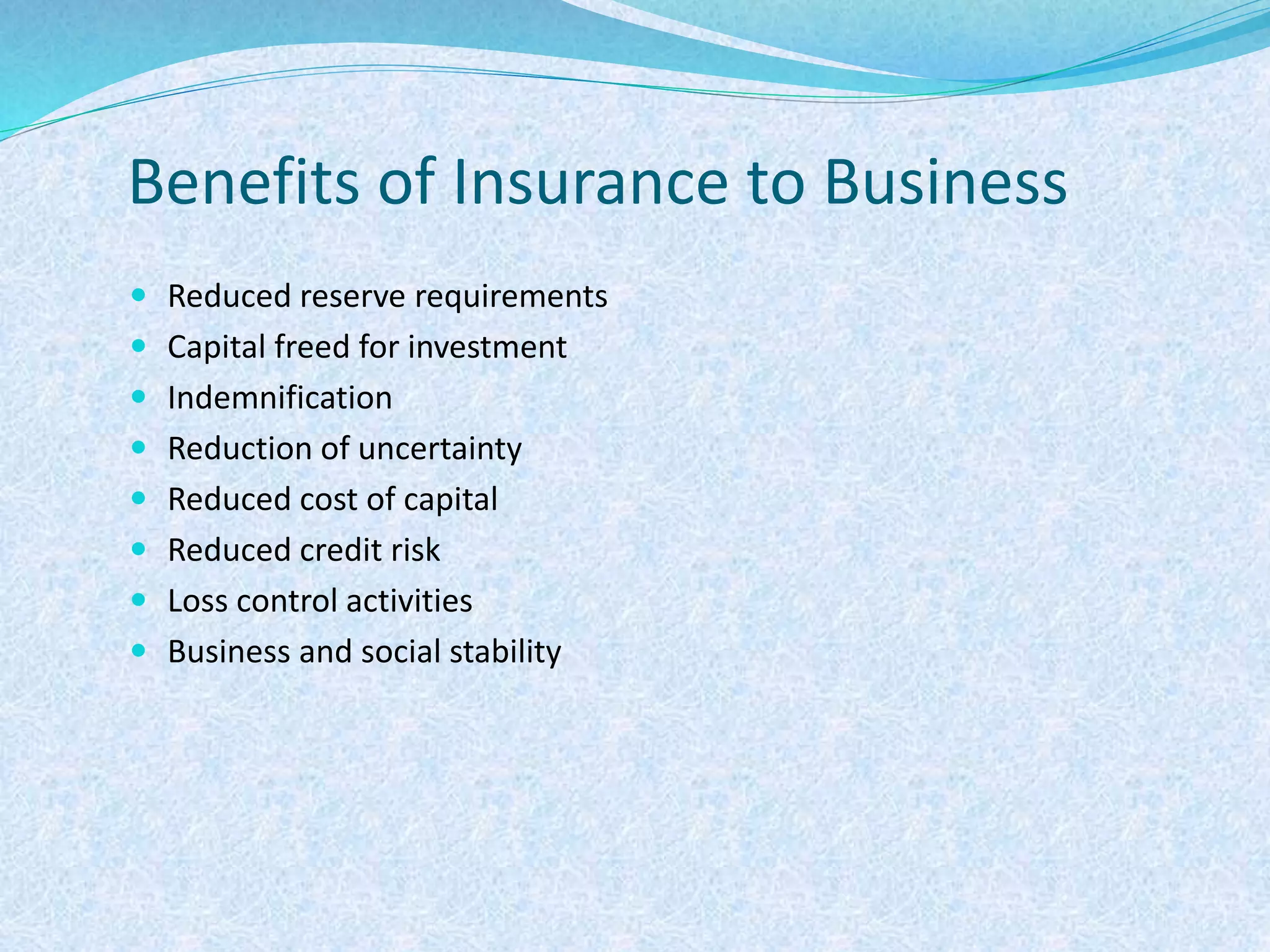 Benefits of Insurance to Business
 Reduced reserve requirements
 Capital freed for investment
 Indemnification
 Reduction of uncertainty
 Reduced cost of capital
 Reduced credit risk
 Loss control activities
 Business and social stability
 