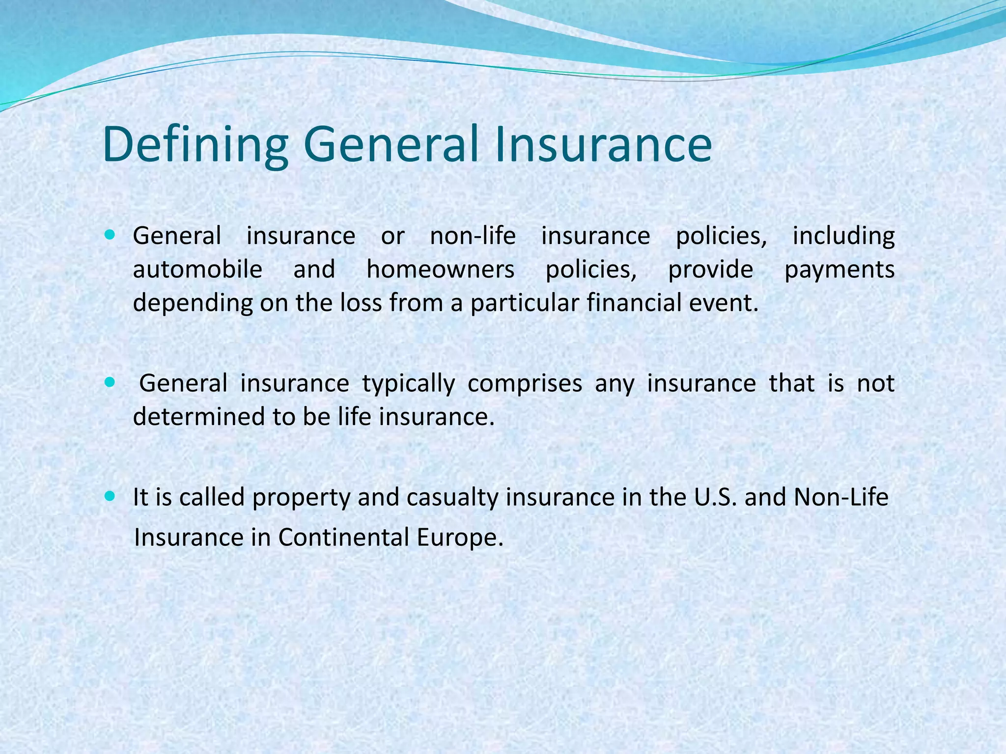Defining General Insurance
 General insurance or non-life insurance policies, including
automobile and homeowners policies, provide payments
depending on the loss from a particular financial event.
 General insurance typically comprises any insurance that is not
determined to be life insurance.
 It is called property and casualty insurance in the U.S. and Non-Life
Insurance in Continental Europe.
 