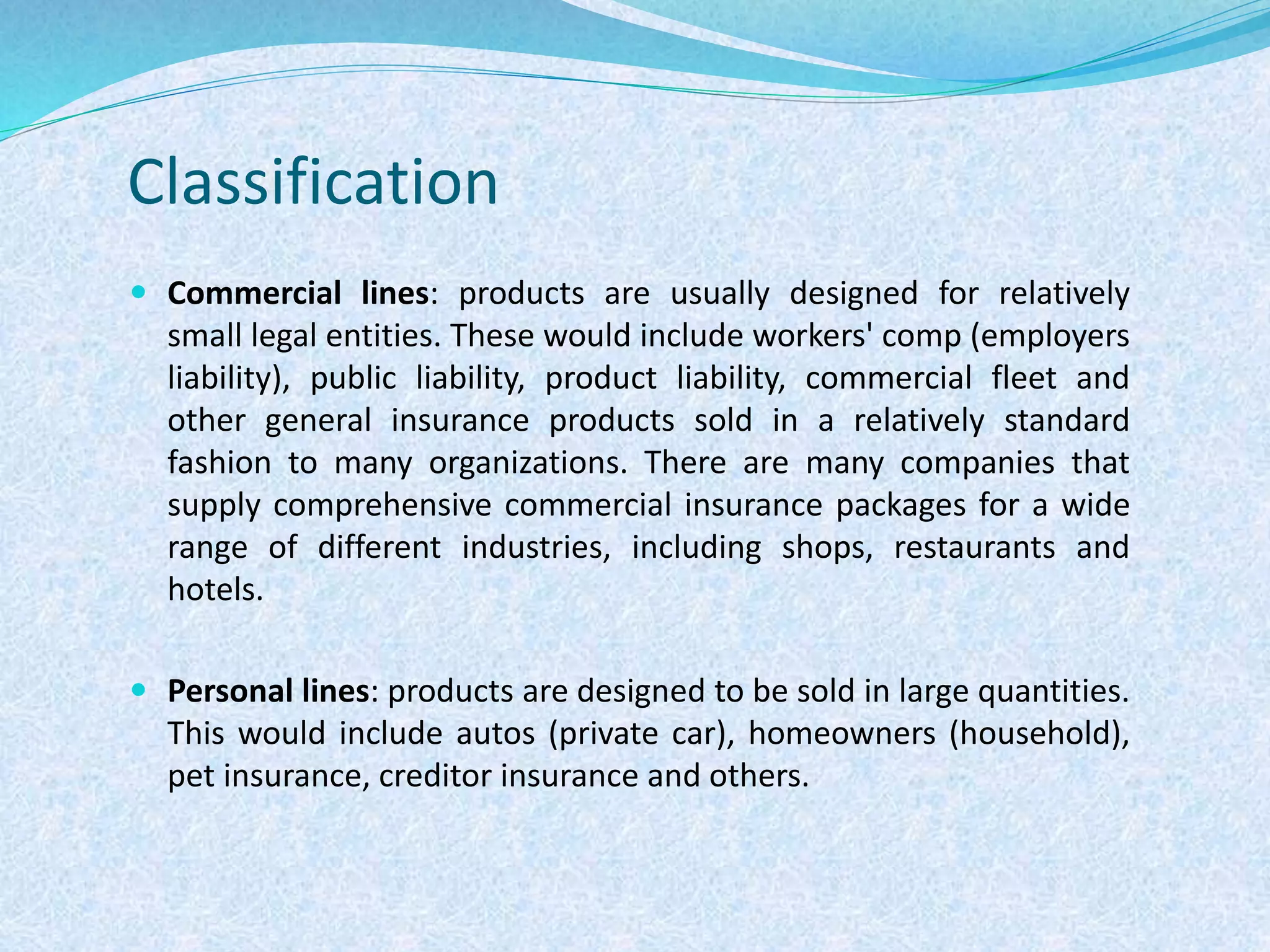 Classification
 Commercial lines: products are usually designed for relatively
small legal entities. These would include workers' comp (employers
liability), public liability, product liability, commercial fleet and
other general insurance products sold in a relatively standard
fashion to many organizations. There are many companies that
supply comprehensive commercial insurance packages for a wide
range of different industries, including shops, restaurants and
hotels.
 Personal lines: products are designed to be sold in large quantities.
This would include autos (private car), homeowners (household),
pet insurance, creditor insurance and others.
 