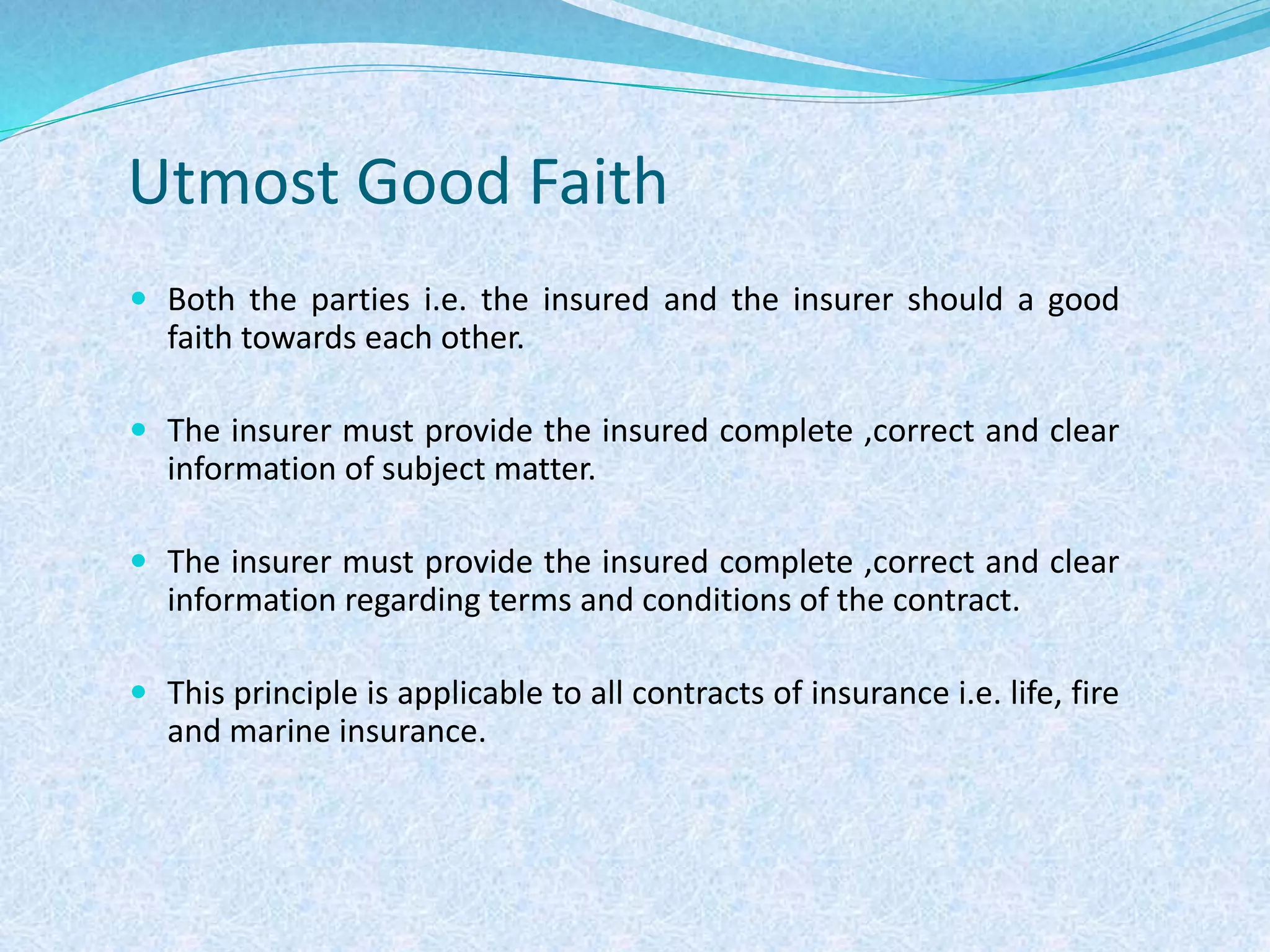 Utmost Good Faith
 Both the parties i.e. the insured and the insurer should a good
faith towards each other.
 The insurer must provide the insured complete ,correct and clear
information of subject matter.
 The insurer must provide the insured complete ,correct and clear
information regarding terms and conditions of the contract.
 This principle is applicable to all contracts of insurance i.e. life, fire
and marine insurance.
 