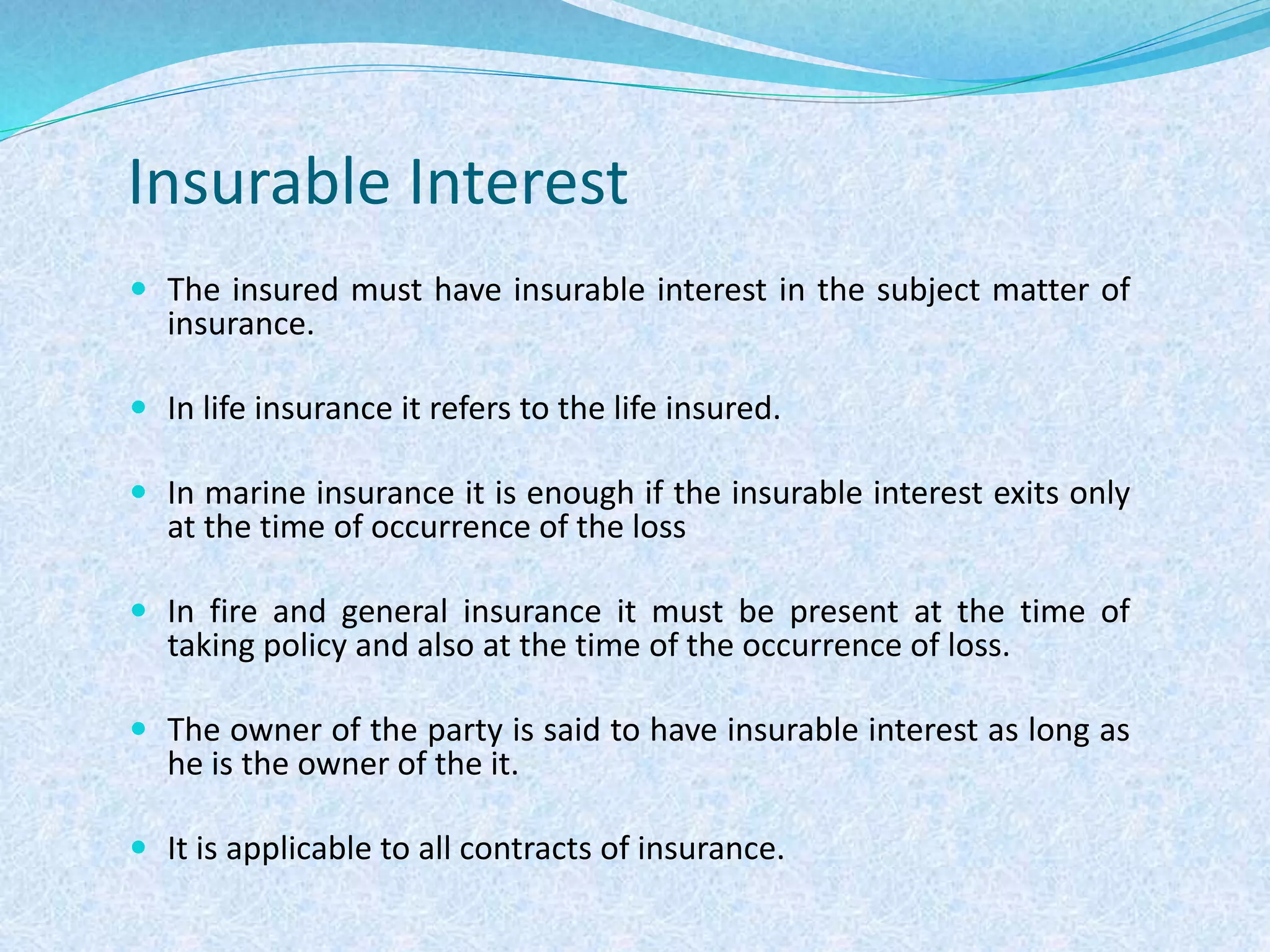 Insurable Interest
 The insured must have insurable interest in the subject matter of
insurance.
 In life insurance it refers to the life insured.
 In marine insurance it is enough if the insurable interest exits only
at the time of occurrence of the loss
 In fire and general insurance it must be present at the time of
taking policy and also at the time of the occurrence of loss.
 The owner of the party is said to have insurable interest as long as
he is the owner of the it.
 It is applicable to all contracts of insurance.
 