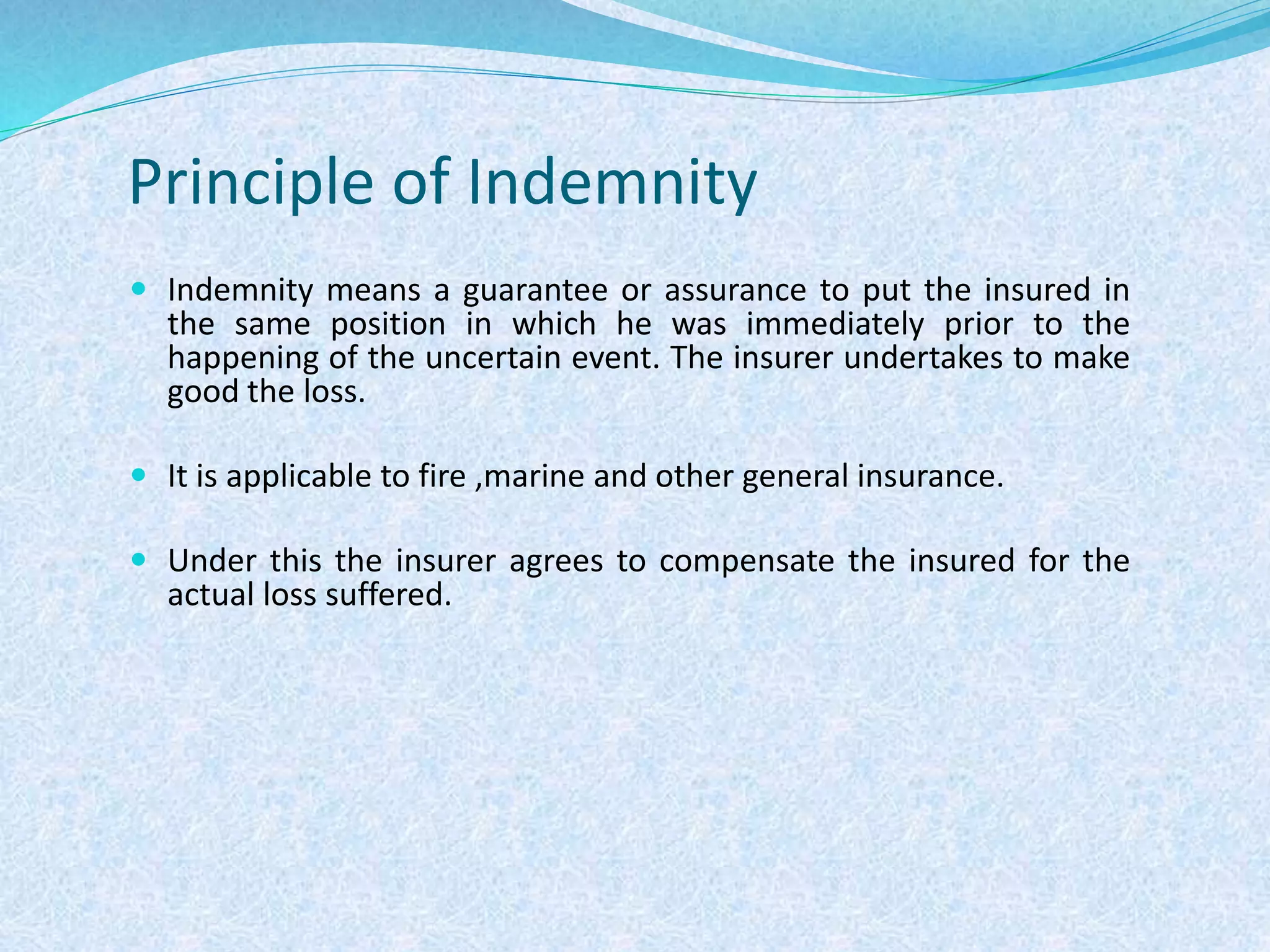 Principle of Indemnity
 Indemnity means a guarantee or assurance to put the insured in
the same position in which he was immediately prior to the
happening of the uncertain event. The insurer undertakes to make
good the loss.
 It is applicable to fire ,marine and other general insurance.
 Under this the insurer agrees to compensate the insured for the
actual loss suffered.
 